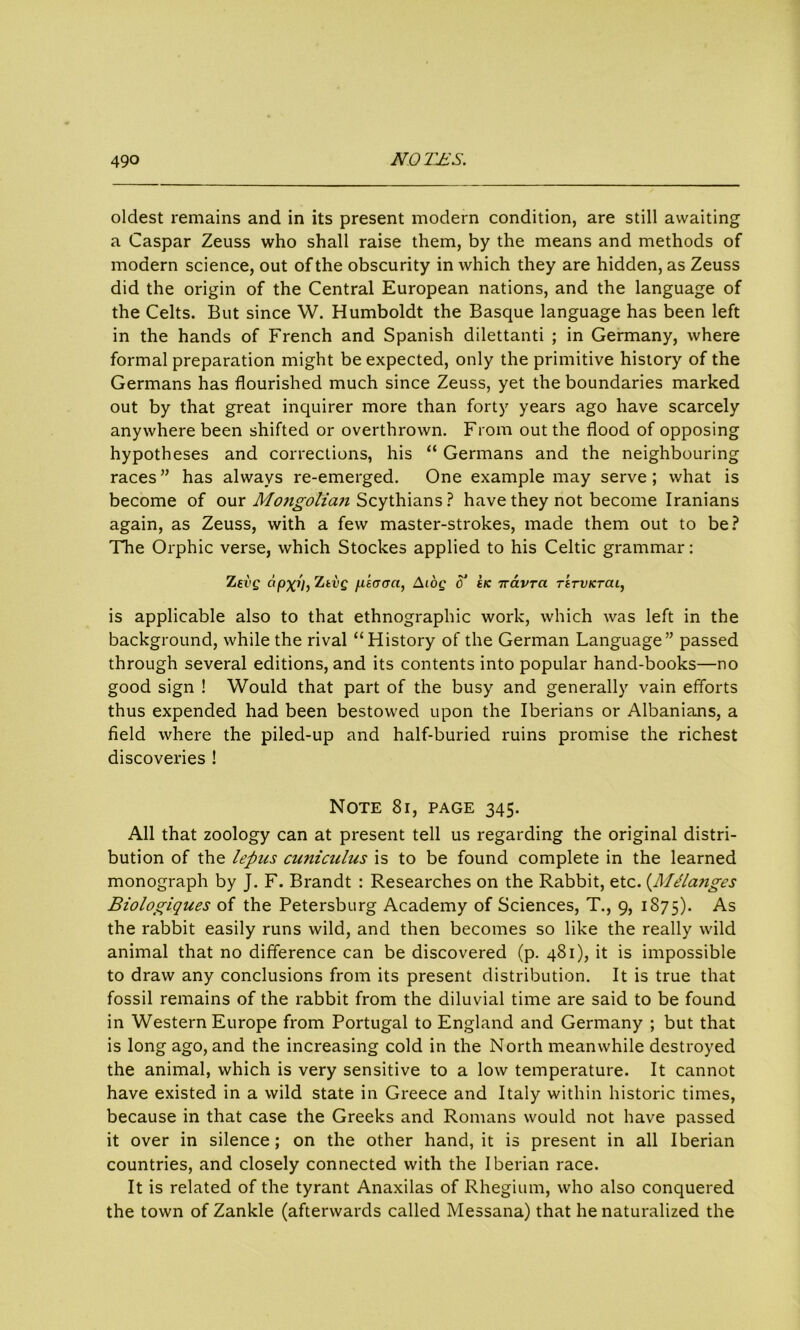 oldest remains and in its present modern condition, are still awaiting a Caspar Zeuss who shall raise them, by the means and methods of modern science, out of the obscurity in which they are hidden, as Zeuss did the origin of the Central European nations, and the language of the Celts. But since W. Humboldt the Basque language has been left in the hands of French and Spanish dilettanti ; in Germany, where formal preparation might be expected, only the primitive history of the Germans has flourished much since Zeuss, yet the boundaries marked out by that great inquirer more than forty years ago have scarcely anywhere been shifted or overthrown. From out the flood of opposing hypotheses and corrections, his “ Germans and the neighbouring races ” has always re-emerged. One example may serve ; what is become of our Mo7igolicui Scythians ? have they not become Iranians again, as Zeuss, with a few master-strokes, made them out to be? The Orphic verse, which Stockes applied to his Celtic grammar: Zevg apxi), Ztvg /xEcraa, Aioq c t/c ttavra Tirvicrai, is applicable also to that ethnographic work, which was left in the background, while the rival “History of the German Language” passed through several editions, and its contents into popular hand-books—no good sign ! Would that part of the busy and generally vain efforts thus expended had been bestowed upon the Iberians or Albanians, a field where the piled-up and half-buried ruins promise the richest discoveries ! Note 8i, page 345. All that zoology can at present tell us regarding the original distri- bution of the lepus cuniculus is to be found complete in the learned monograph by J. F. Brandt : Researches on the Rabbit, etc. (Melanges Biologiques of the Petersburg Academy of Sciences, T., 9, 1875). As the rabbit easily runs wild, and then becomes so like the really wild animal that no difference can be discovered (p. 481), it is impossible to draw any conclusions from its present distribution. It is true that fossil remains of the rabbit from the diluvial time are said to be found in Western Europe from Portugal to England and Germany ; but that is long ago, and the increasing cold in the North meanwhile destroyed the animal, which is very sensitive to a low temperature. It cannot have existed in a wild state in Greece and Italy within historic times, because in that case the Greeks and Romans would not have passed it over in silence; on the other hand, it is present in all Iberian countries, and closely connected with the Iberian race. It is related of the tyrant Anaxilas of Rhegium, who also conquered the town of Zankle (afterwards called Messana) that he naturalized the
