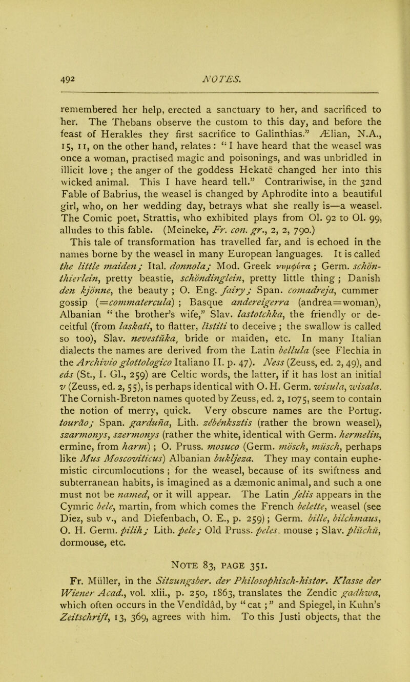 remembered her help, erected a sanctuary to her, and sacrificed to her. The Thebans observe the custom to this day, and before the feast of Herakles they first sacrifice to Galinthias.” Lilian, N.A., 15, 11, on the other hand, relates : “ I have heard that the weasel was once a woman, practised magic and poisonings, and was unbridled in illicit love ; the anger of the goddess Hekate changed her into this wicked animal. This I have heard tell.” Contrariwise, in the 32nd Fable of Babrius, the weasel is changed by Aphrodite into a beautiful girl, who, on her wedding day, betrays what she really is—a weasel. The Comic poet, Strattis, who exhibited plays from 01. 92 to 01. 99, alludes to this fable. (Meineke, Fr. con. gr., 2, 2, 790.) This tale of transformation has travelled far, and is echoed in the names borne by the weasel in many European languages. It is called the little maiden; Ital. donnola; Mod. Greek w^upira ; Germ, schon- thierlein, pretty beastie, schondinglein, pretty little thing ; Danish den kjonne, the beauty ; O. Eng. fairy ; Span, comadreja, cummer gossip (=commatercula) ; Basque a7idereigerra (andrea=woman), Albanian “ the brother’s wife,” Slav, lastotchka., the friendly or de- ceitful (from laskati, to flatter, listiti to deceive ; the swallow is called so too), Slav, nevestuka, bride or maiden, etc. In many Italian dialects the names are derived from the Latin bellula (see Flechia in the Archivio glottologico Italiano 11. p. 47). Ness (Zeuss, ed. 2,49), and eas (St., I. Gl., 259) are Celtic words, the latter, if it has lost an initial v (Zeuss, ed. 2, 55), is perhaps identical with O. H. Germ, wisula, 1visala. The Cornish-Breton names quoted by Zeuss, ed. 2, 1075, seem to contain the notion of merry, quick. Very obscure names are the Portug. touraoj Span, garduha, Lith. zebenksztis (rather the brown weasel), szarmonys, szermonys (rather the white, identical with Germ, hermelin, ermine, from harm) ; O. Pruss. mosuco (Germ, jn'osch, miisch, perhaps like Mas Moscoviticus) Albanian bukljeza. They may contain euphe- mistic circumlocutions ; for the weasel, because of its swiftness and subterranean habits, is imagined as a daemonic animal, and such a one must not be named, or it will appear. The Latin felis appears in the Cymric bele, martin, from which comes the French belette, weasel (see Diez, sub v., and Diefenbach, O. E., p. 259); Germ, bille, bilchmaus, O. H. Germ, pilihj Lith. fielej Old Pruss. peles, mouse ; Slav, pliichu, dormouse, etc. Note 83, page 351. Fr. Muller, in the Sitzungsber. der Philosophisch-histor. Klasse der Wiener Acad., vol. xlii., p. 250, 1863, translates the Zendic gad/izva, which often occurs in the Vendidad, by “cat and Spiegel, in Kuhn’s Zeitschrift, 13, 369, agrees with him. To this Justi objects, that the