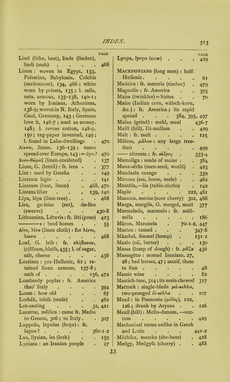 5*3 PAGE Lind (lithe, bast), linde (linden), lindi (sash) .... 468 Linen : woven in Egypt, 133, Palestine, Babylonia, Colchis (sardonicon), 134, 466 ; white worn by priests, 135 ; 1. sails, nets, armour, 135-138, 140-1; worn by Ionians, Athenians, 13^-9; woven in N. Italy, Spain, Gaul, Germany, 143 ; Germans love it, 146-7 ; used as money, 148; 1. versus cotton, 14S-9, 150; rag-paper invented, 149; 1. found in Lake-dwellings . 470 Aivor, linum, 136-139 ; name spread over Europe, 143; == dyn ? 470 Aivo-QujpaZ, (linen-corsleted) • 137 Linse, G. (lentil): fr. lens . • 377 Lint: used by Greeks . 149 Linteata legio . . 141 Linteum (bast, linen) 46S, 470 Linteus liber . . . 139, 140 Lipa, lepa (lime-tree) . . 468 Lira, ge-leise (rut), de-liro (swerve) 430-8 Lithuanian, Letuvis : fr. leti (pour) 423 s : bred horses • 55 A in, Xira (linen cloth) : for Xivn, Xivra .... . 468 Loaf, G. leib : fr. icXificivov, (c)libum, hlaifs, 435 ; 1. of sugar, salt, cheese .... 436 Locrians : pre-Hellenic, 61 ; re- tained linen armour, 137-8; oath of . . . .156, 472 Lombardy poplar : fr. America thro’ Italy • 394 Loom : how old . 67 Loshak, ishak (mule) . 462 Lot-casting 32, 421 Lucerne, medica : came fr. Media to Greece, 306 ; to Italy . • 307 Luppolo, lupulus (hops): fr. lupus ? . 360-1-2 Lus, llysian, les (leek) • 159 Lycians : an Iranian people . 27 PAGE Lyopa, lyope (cow) . . . 429 Macedonians (long men) : half- Hellenic 61 Madeira: fr. materia (timber) . 479 Magnolia : fr. America . . 395 Maira (twinkler) = Sirius . . 70 Maize (Indian corn, walsch-korn, &c.) : fr. America; its rapid spread . . . 384, 395, 497 Malan (grind) : mehl, meal 436-7 Mall! (hill), Di-mallum . . 429 Malt : fr. melt . . . .125 Malum, paXov: any large tree- fruit ..... 499 citreum : fr. icedpog . 333*4 Mamaliga : made of maize . . 384 Mana-seths (men-seed, world) . 423 Mandarin orange . . . 339 Mannus (ass, horse, mule) . . 462 Mantela,—lia (table-cloths) . 142 Maple .... 222, 481 Marasca, merise (sour cherry) 301, 488 Marga, margila, G. mergel, marl 377 Marmalade, marmelo: fr. meli- mela ..... 186 Maron, Maroneia . 70-1-2, 447 Marten: tamed . . . 347*8 Maschel, fimmel (hemp) . 151-2 Maslo (oil, butter) . . .130 Massa (lump of dough) : fr. pa^a 436 Massagette : nomad Iranians, 27, 28; had horses, 47 ; sacrif. them to Sun . ... .48 Massic wine . . . .82 Mastich-tree, 314; its resin chewed 317 Mattock : single-blade pd-iceXXa, two-pronged dL-iceXXa . . 107 Mead : in Pannonia (psdog), 122, 126; drunk by Aryans . .126 Meall (hill): Mello-dunum, —sec- turn ..... 429 Mechanical terms unlike in Greek and Latin . . . 441*2 Mechika, meszka (she-bear) . 428 Medgy, Medgyfa (cherry) . . 488 33