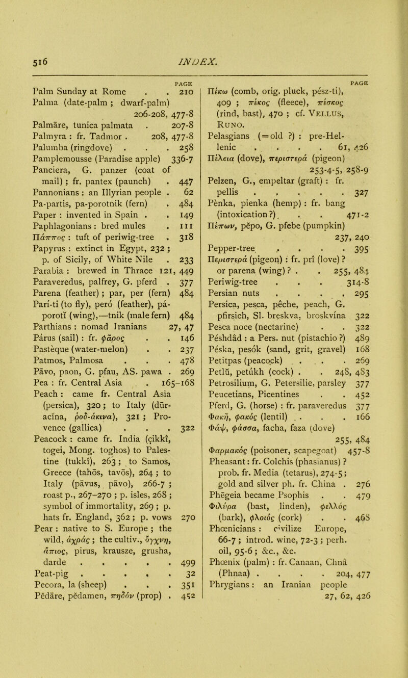 PAGE Palm Sunday at Rome . .210 Palma (date-palm ; dwarf-palm) 206-208, 477-8 Palmare, tunica palmata . 207-8 Palmyra : fr. Tadmor . 208, 477-8 Palumba (ringdove) . . . 258 Pamplemousse (Paradise apple) 336-7 Panciera, G. panzer (coat of mail) ; fr. pantex (paunch) . 447 Pannonians : an Illyrian people . 62 Pa-partis, pa-porotnik (fern) . 484 Paper : invented in Spain . . 149 Paphlagonians : bred mules . ill Jlamroq : tuft of periwig-tree . 318 Papyrus : extinct in Egypt, 232 ; p. of Sicily, of White Nile . 233 Parabia : brewed in Thrace 121, 449 Paraveredus, palfrey, G. pferd . 377 Parena (feather) ; par, per (fern) 484 Pari-ti (to fly), pero (feather), pa- poroti (wing),—tnik (male fern) 484 Parthians : nomad Iranians 27, 47 Parus (sail) : fr. <pdpog . .146 Pasteque (water-melon) . . 237 Patmos, Palmosa . . . 478 Pavo, paon, G. pfau, AS. pawa . 269 Pea : fr. Central Asia . 165-168 Peach : came fr. Central Asia (persica), 320; to Italy (dur- acina, poS-aiciva), 321 ; Pro- vence (gallica) . . . 322 Peacock : came fr. India (fjikki, togei, Mong. toghos) to Pales- tine (tukki), 263; to Samos, Greece (tah5s, tav5s), 264 ; to Italy (pavus, pavo), 266-7 5 roast p., 267-270 ; p. isles, 268 ; symbol of immortality, 269 ; p. hats fr. England, 362 ; p. vows 270 Pear : native to S. Europe ; the wild, ci^pdg ; the cultiv., 'jyxi'i/, liTcioQ, pirus, krausze, grusha, darde ..... 499 Peat-pig 32 Pecora, la (sheep) . . . 351 Pedare, pgdamen, Trqfinv (prop) . 432 PAGE IltJca) (comb, orig. pluck, pesz-ti), 409 ; Tr'tKog (fleece), Treetkoq (rind, bast), 470 ; cf. Vei.lus, Runo. Pelasgians ( = old ?) : pre-Hel- lenic . . . . 61, 426 ntXeta (dove), irtpiOTepa (pigeon) 253-4-5. 258-9 Pelzen, G., empeltar (graft) : fr. pellis 327 Penka, pienka (hemp) : fr. bang (intoxication?). . . 471-2 Ylk-KUiv, p£po, G. pfebe (pumpkin) 237, 240 Pepper-tree ..... 395 He.pioTf.pa (pigeon) : fr. pri (love)? or parena (wing) ? . . 255, 484 Periwig-tree . . . 314-8 Persian nuts .... 295 Persica, pesca, peche, peach, G. pfirsich, SI. breskva, broskvina 322 Pesca noce (nectarine) . . 322 Peshdad : a Pers. nut (pistachio ?) 489 Peska, pesok (sand, grit, gravel) 168 Petitpas (peacock) . . . 269 Petlu, petukh (cock) . . 248, 4S3 Petrosilium, G. Petersilie, parsley 377 Peucetians, Picentines . . 452 Pferd, G. (horse) : fr. paraveredus 377 4>rt/c//, <paKog (lentil) . . . .166 <Paxfj, cpdaoa, facha, faza (dove) 255. 4S4 <bappaKOQ (poisoner, scapegoat) 457-8 Pheasant: fr. Colchis (phasianus) ? prob. fr. Media (tetarus), 274-5 > gold and silver ph. fr. China . 276 Phegeia became Psophis . . 479 $i\vpa (bast, linden), <pe\\6g (bark), <p\oiog (cork) . . 46S Phoenicians : c;vilize Europe, 66-7 ; introd. wine, 72-3 ; peril, oil, 95-6 ; &c., &c. Phoenix (palm) : fr. Canaan, Chna (Phnaa) .... 204, 477 Phrygians: an Iranian people 27, 62, 426
