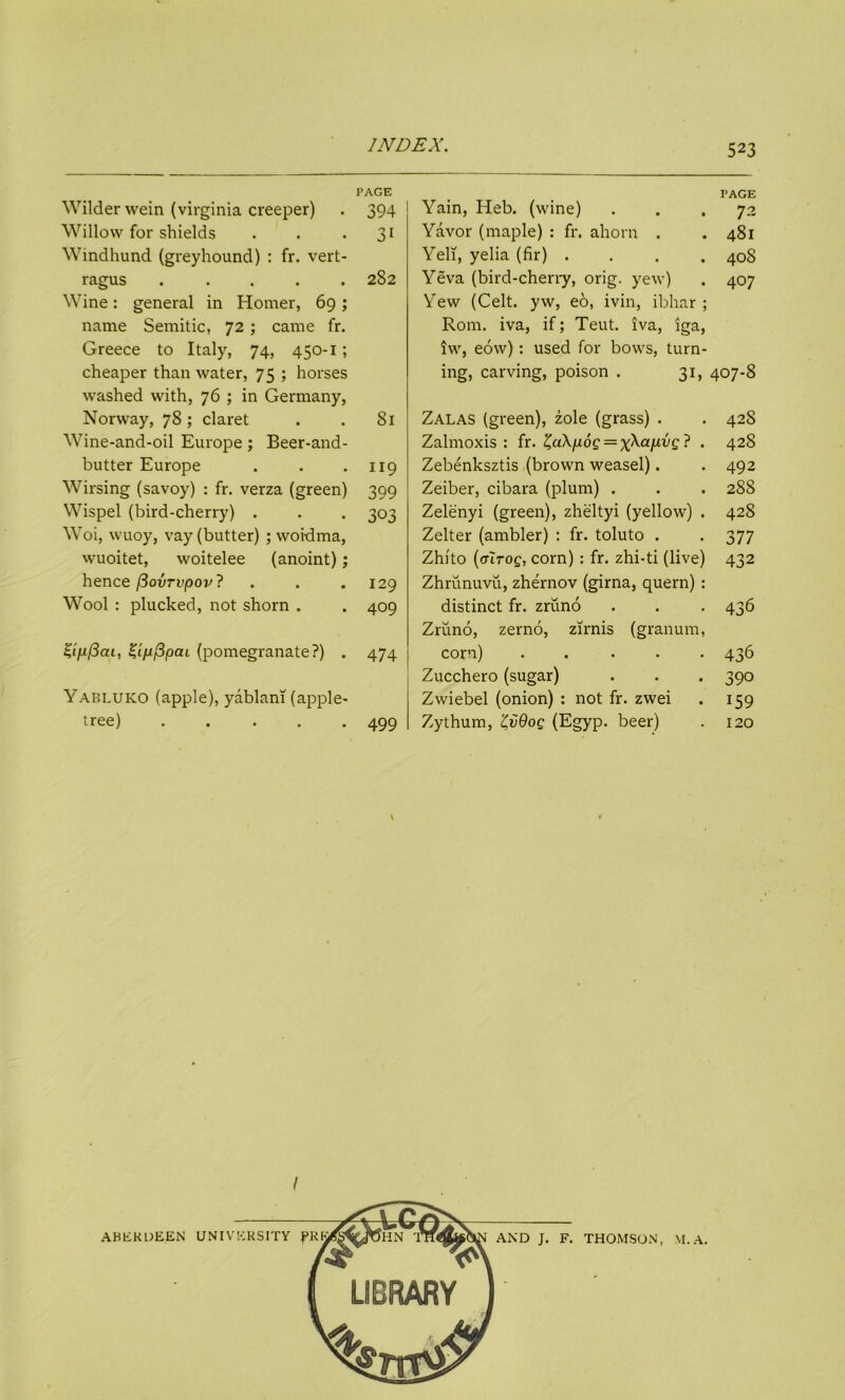 PAGE PAGE Wilder wein (Virginia creeper) 394 Yain, Heb. (wine) 72 Willow for shields 3i Yavor (maple) : fr. ahorn . 48l Windhund (greyhound) : fr. vert- Yell, yelia (fir) . . . . 408 ragus ..... Wine: general in Homer, 69; name Semitic, 72; came fr. Greece to Italy, 74, 450-1; 282 Yeva (bird-cherry, orig. yew) Yew (Celt, yw, eo, ivin, ibhar ; Rom. iva, if; Teut. iva, iga, iw, eow): used for bows, turn- 407 cheaper than water, 75 ; horses washed with, 76 ; in Germany, ing, carving, poison . 31, 407-8 Norway, 78 ; claret 81 Zalas (green), zole (grass) . 428 Wine-and-oil Europe; Beer-and- Zalmoxis : fr. £a\/i6c = x\ajuw£ ? . 428 butter Europe 119 Zebenksztis (brown weasel). 492 Wirsing (savoy) : fr. verza (green) 399 Zeiber, cibara (plum) . 28S Wispel (bird-cherry) . 303 Zelenyi (green), zheltyi (yellow) . 428 Woi, wuoy, vay (butter) ; woidma, Zelter (ambler) : fr. toluto . 377 wuoitet, woitelee (anoint); Zhito (ctltoq, corn) : fr. zhi-ti (live) 432 hence /3ovrvpov? 129 Zhrunuvu, zhernov (girna, quern): Wool : plucked, not shorn . 409 distinct fr. zruno Zruno, zerno, zirnis (granum, 436 Zinficii, Zifjfipcu (pomegranate?) . 474 corn) ..... Zucchero (sugar) 436 390 Yabluko (apple), yablani (apple- Zwiebel (onion) : not fr. zwei 159 tree) ..... 499 Zythum, ZvOog (Egyp. beer) 120 AND J. F. THOMSON, M.A.