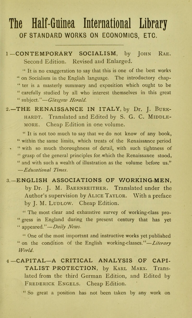 The Half-Gninea International Library OF STANDARD WORKS ON ECONOMICS, ETC. 1—CONTEMPORARY SOCIALISM, by John Rae. Second Edition. Revised and Enlarged. “ It is no exaggeration to say that this is one of the best works “ on Socialism in the English language. The introductory chap- “ ter is a masterly summary and exposition which ought to be “ carefully studied by all who interest themselves in this great “ subject.”—Glasgow Herald. 2. —THE RENAISSANCE IN ITALY, by Dr. J. Burk- hardt. Translated and Edited by S. G. C. Middle- more. Cheap Edition in one volume. “ It is not too much to say that we do not know of any book, “ within the same limits, which treats of the Renaissance period • “ with so much thoroughness of detail, with such tightness of “ grasp of the general principles for which the Renaissance stood, “ and with such a wealth of illustration as the volume before us.” —Educational Tunes. 3. —ENGLISH ASSOCIATIONS OF WORKING-MEN, by Dr. J. M. Baernreither. Translated under the Author’s supervision by Alice Taylor. With a preface by J. M. Ludlow. Cheap Edition. “ The most clear and exhaustive survey of working-class pro- “ gress in England during the present century that has yet “ appeared.”—Daily News. “ One of the most important and instructive works yet published “ on the condition of the English working-classes.”—Literary World. 4—CAPITAL—A CRITICAL ANALYSIS OF CAPI- TALIST PROTECTION, by Karl Marx. Trans- lated from the third German Edition, and Edited by Frederick Engels. Cheap Edition. “ So great a position has not been taken by any work on