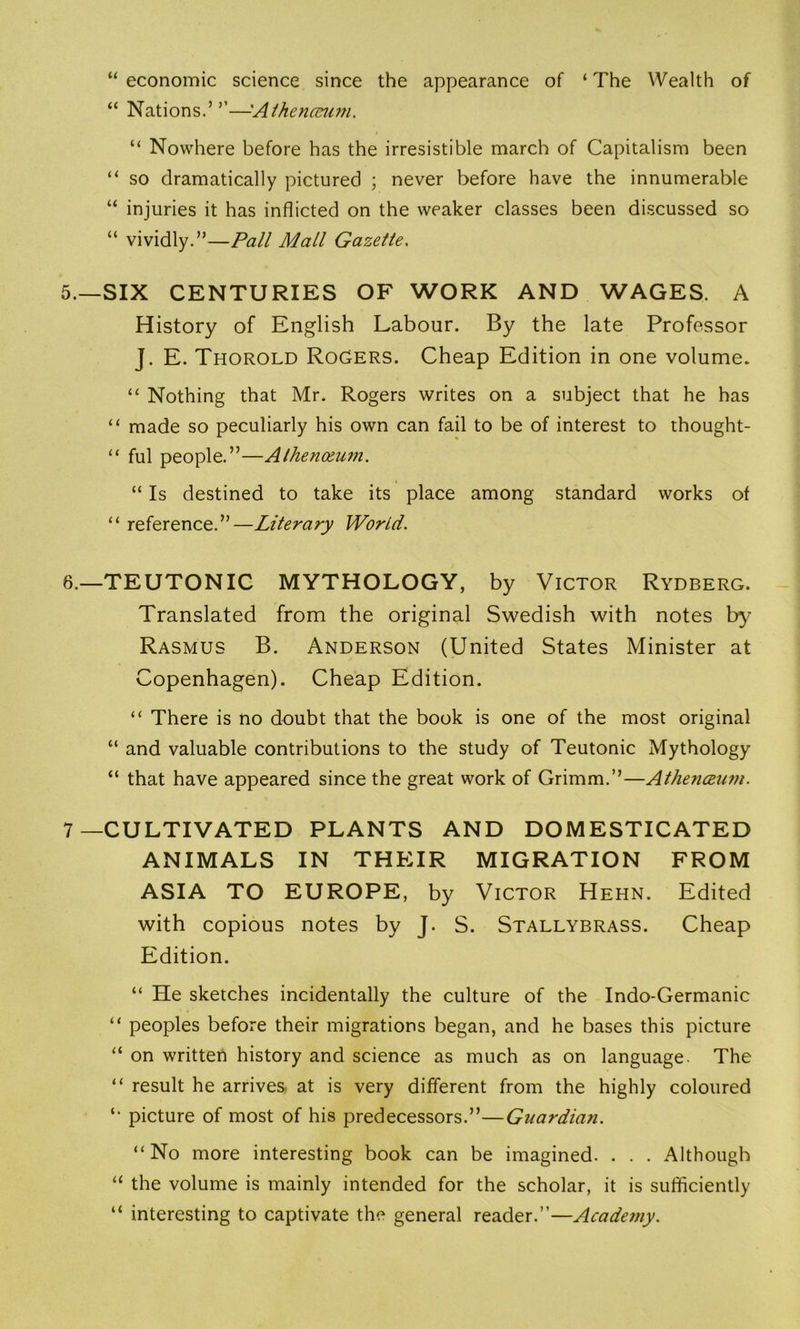 “economic science since the appearance of ‘The Wealth of “ Nations.’ ’’—Aihenceu?n. “ Nowhere before has the irresistible march of Capitalism been “ so dramatically pictured ; never before have the innumerable “ injuries it has inflicted on the weaker classes been discussed so “ vividly.”—Pall Mall Gazette. 5. —SIX CENTURIES OF WORK AND WAGES. A History of English Labour. By the late Professor J. E. Thorold Rogers. Cheap Edition in one volume. “ Nothing that Mr. Rogers writes on a subject that he has “ made so peculiarly his own can fail to be of interest to thought- “ ful people.”—Athenoeum. “ Is destined to take its place among standard works of “ reference.”—Literary World. 6. —TEUTONIC MYTHOLOGY, by Victor Rydberg. Translated from the original Swedish with notes by Rasmus B. Anderson (United States Minister at Copenhagen). Cheap Edition. “ There is no doubt that the book is one of the most original “ and valuable contributions to the study of Teutonic Mythology “ that have appeared since the great work of Grimm.”—Athenceum. 7—CULTIVATED PLANTS AND DOMESTICATED ANIMALS IN THEIR MIGRATION FROM ASIA TO EUROPE, by Victor Hehn. Edited with copious notes by J. S. Stallybrass. Cheap Edition. “ He sketches incidentally the culture of the Indo-Germanic “ peoples before their migrations began, and he bases this picture “ on written history and science as much as on language. The “ result he arrives at is very different from the highly coloured *• picture of most of his predecessors.”—Guardian. “No more interesting book can be imagined. . . . Although “ the volume is mainly intended for the scholar, it is sufficiently “ interesting to captivate the general reader.”—Academy.