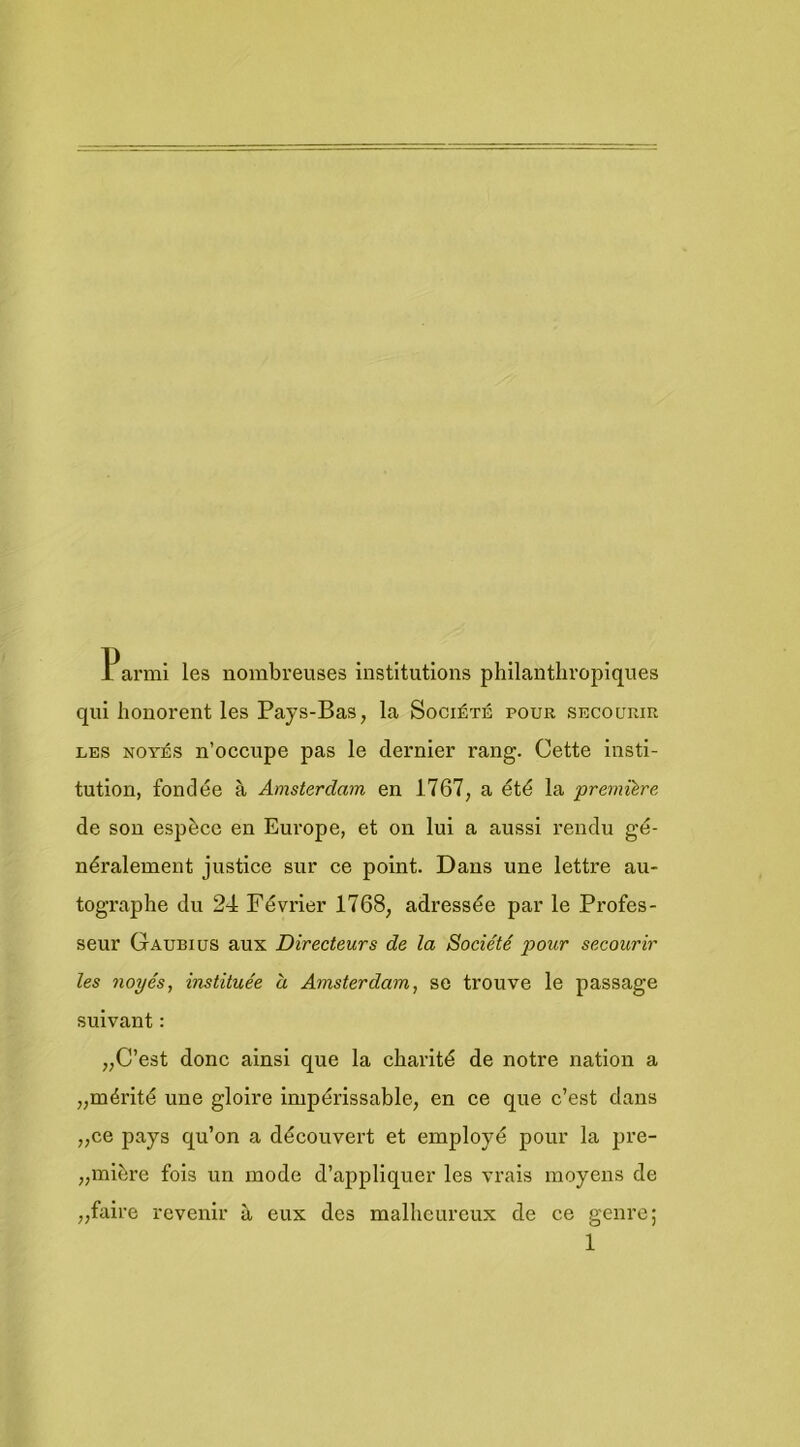 Parmi les nombreuses institutions phllantliropiques qui houorent les Pays-Bas, la Société pour secourir LES NOiTÉs n’occupe pas Ie dei'nler rang. Cette insti- tution, fondée a Amsterdam en 1767, a été la premitre de son espèce en Europe, et on lui a aussi rendu gé- néralement justice sur ce point. Dans une lettre au- tographe du 24 Février 1768, adressée par Ie Profes- seur Gaubius aux Directeurs de la Société pour secourir les noyés, instituée a Amsterdam, se trouve Ie passage suivant: „C’est donc ainsi que la charité de notre nation a „mérité une gloire impérissable, en ce que c’est dans „ce pays qu’on a découvert et employé pour la pre- „miére fois un mode d’appliquer les vrais moyens de „faire revenir a eux des mallieureux de ce genre;