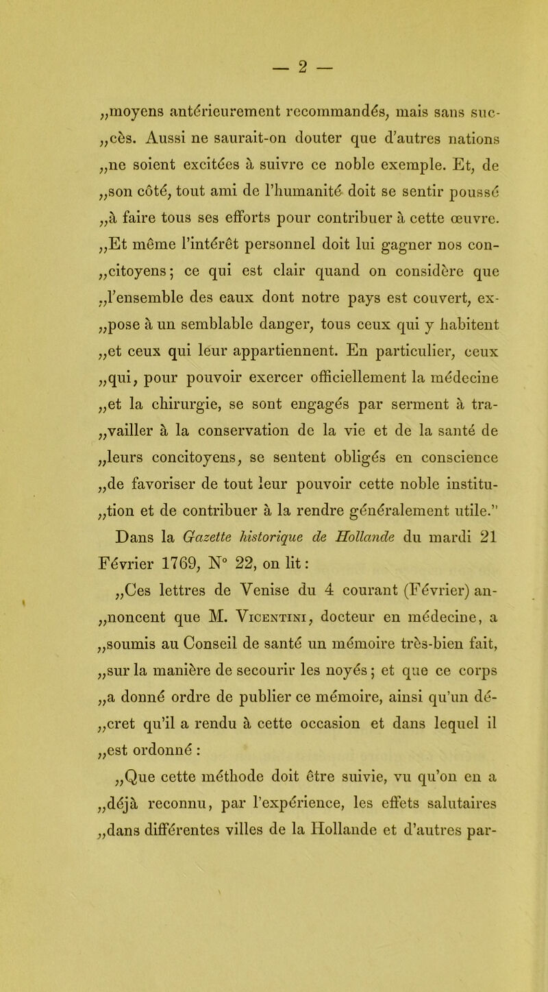 „moyens antérieurement recommandés, mais saus suc- „cès. Aussi ne sauralt-on douter que d’autres nations „ne soient excitdes a suivre ce noble exemple. Et, de „son cóté, tont ami de riiumanité- doit se sentlr poussc faire tous ses efforts pour contribuer a cette oeuvre. „Et même l’intérêt personnel doit lui gagner nos con- „citoyens; ce qui est clair quand on considère que „rensemble des eaux dont notre pays est couvert, ex- „pose a un semblable dauger, tous ceux qui y habitent „et ceux qui leur appartiennent. En particulier, ceux „qui, pour pouvoir exercer officiellement la médecine „et la chirurgie, se sont engagés par serment è, tra- „vailler è, la conservation de la vie et de la santé de „leurs concitoyens, se sentent obligés en conscience „de favoriser de tout leur pouvoir cette noble institu- „tion et de contribuer a la rendre généralement utile.” Dans la Gazette historique de Hollands du mardi 21 Février 1769, 22, on lit: „Ces lettres de Venise du 4 courant (Février) an- „noncent que M. Vicentini, docteur en inédecine, a „soumis au Conseil de santé un inémoire très-bien fait, „sur la manière de secourir les noyés; et que ce corps „a donné ordre de publier ce mémoire, ainsi qu’un dé- „cret qu’il a rendu k cette occasion et dans lequel il „est ordonné: „Que cette méthode doit être suivie, vu qu’ou en a „déja reconnu, par 1’expérience, les eöets salutaires „dans différentes villes de la Hollande et d’autres par-