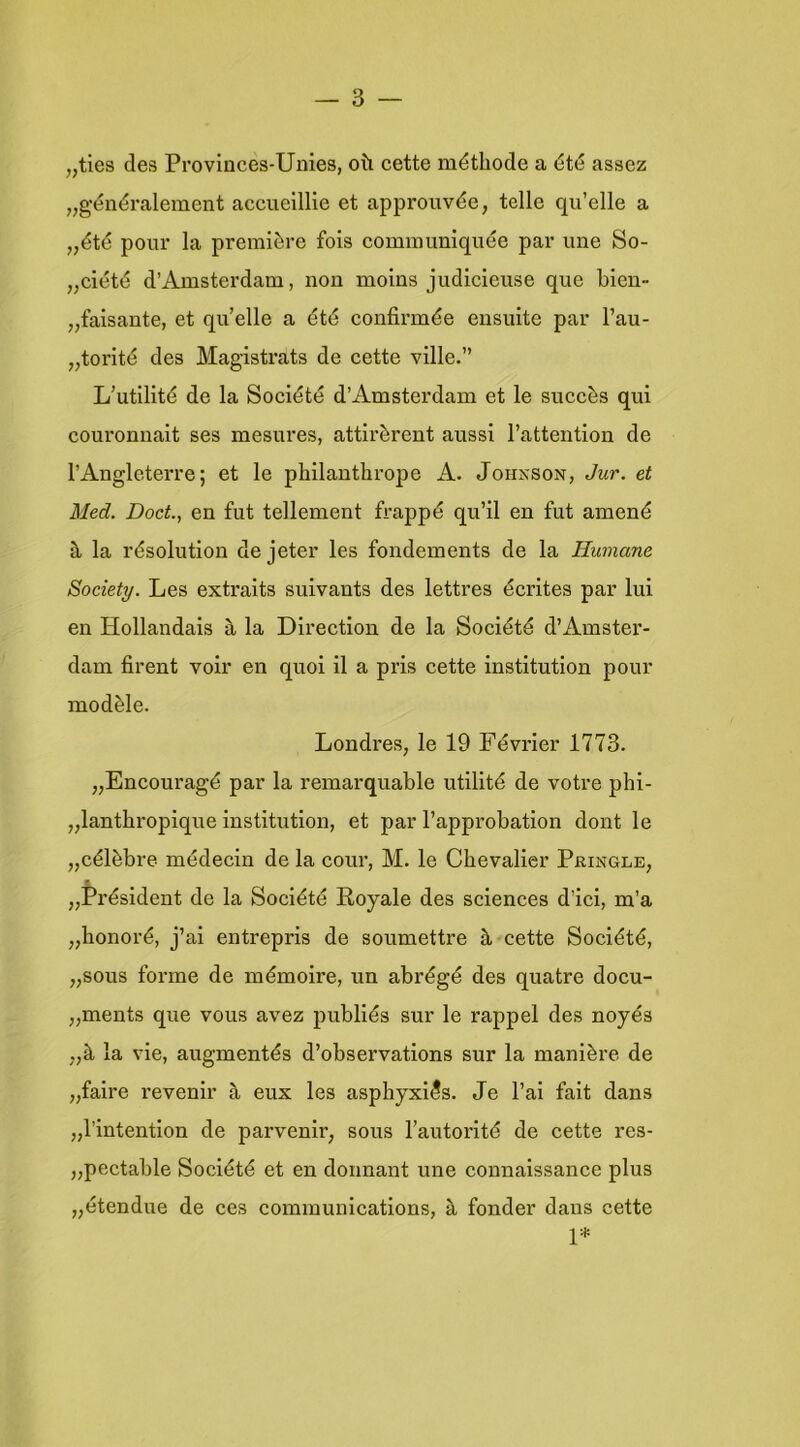 „ties des Proviaces-Unies, oü cette méthode a été assez „généralement accuelllie et approuvée, telle qu’elle a „été pour la première fois communiquée par une So- „ciété d’Amsterdam, non moins judicieuse que blen- „faisante, et qu’elle a été confirmée ensuite par 1’au- „torité des Magistrats de cette ville.” L'utilité de la Société d’Amsterdam et Ie succès qui couronnait ses mesnres, attirèrent aussi 1’attention de TAngleterre; et Ie philanthrope A. Johnson, Jur. et Med. Doet., en fut tellement frappé qu’il en fut amené a la résolution de jeter les fondements de la Humane Society. Les extraits suivants des lettres écrites par lui en ïïollandais a la Direction de la Société d’Amstei'- dam firent voir en quoi il a pris cette institution pour modèle. Londres, Ie 19 Février 1773. „Encouragé par la remarquable utilité de votre phi- „lanthropique Institution, et par l’approbation dont Ie „célèbre médecin de la cour, M. Ie Chevalier Pringle, f „Président de la Société Royale des Sciences d’ici, m’a „honoré, j’ai entrepris de soumettre h cette Société, „sous forme de mémoire, un abrégé des quatre docu- „ments que vous avez publiés sur Ie rappel des noyés „è, la vie, augmentés d’observations sur la manière de „faire revenir a eux les asphyxi^s. Je 1’ai fait dans „1’intention de parvenir, sous Fautorlté de cette res- „pectable Société et en donnant une connaissance plus „étendue de ces Communications, h fonder dans cette 1*