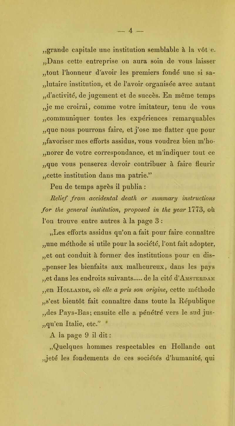 ,,grande capitale iine institution semblable h la vót e. ,,Dans cette entreprise on aura soin de vous laisser „tout 1’bonneur d’avoir les premiers fondé ime si sa- „lutaire institution, et de l’avoir organisée avec autant „d’activité, de jugement et de succès. En même temps „je me croirai, comme votre imitateur, tenu de vous „communiquer toutes les expériences remarquables „que nous pourrons faire, et j’ose me flatter que pour „favoriser mes etforts assidus, vous voudrez bien m’lio- „norer de votre correspondance, et m’indiquer tout ce „que vous penserez devoir contribuer a faire fleurir „cette institution dans ma patrie.” Peu de temps après il publia : Relief from accidental death or summary instructions for the general institution, proposed in the year 1773, oü 1’on trouve entre autres a la page 3 : „Les efforts assidus qu’on a fait pour faire connaltre „une méthode si utile pour la société, 1’ont fait adopter, „et ont conduit h fermer des institutions pour en dis- „penser les bienfaits aux malheureux, dans les pays ,,et dans les endroits suivants de la cité d’AMSTERDAji ,,en Hollande, o\i elle a pris son origine, cette méthode „s’est bientót fait connaitre dans toute la République ,,des Pays-Bas; ensuite elle a pénétré vers Ie sud jus- „qu’en Italië, etc.” ‘ A la page 9 il dit: „Quelques hommes respectables en Hollande ont „jeté les fondements de ces sociétés d’huraanité, qui