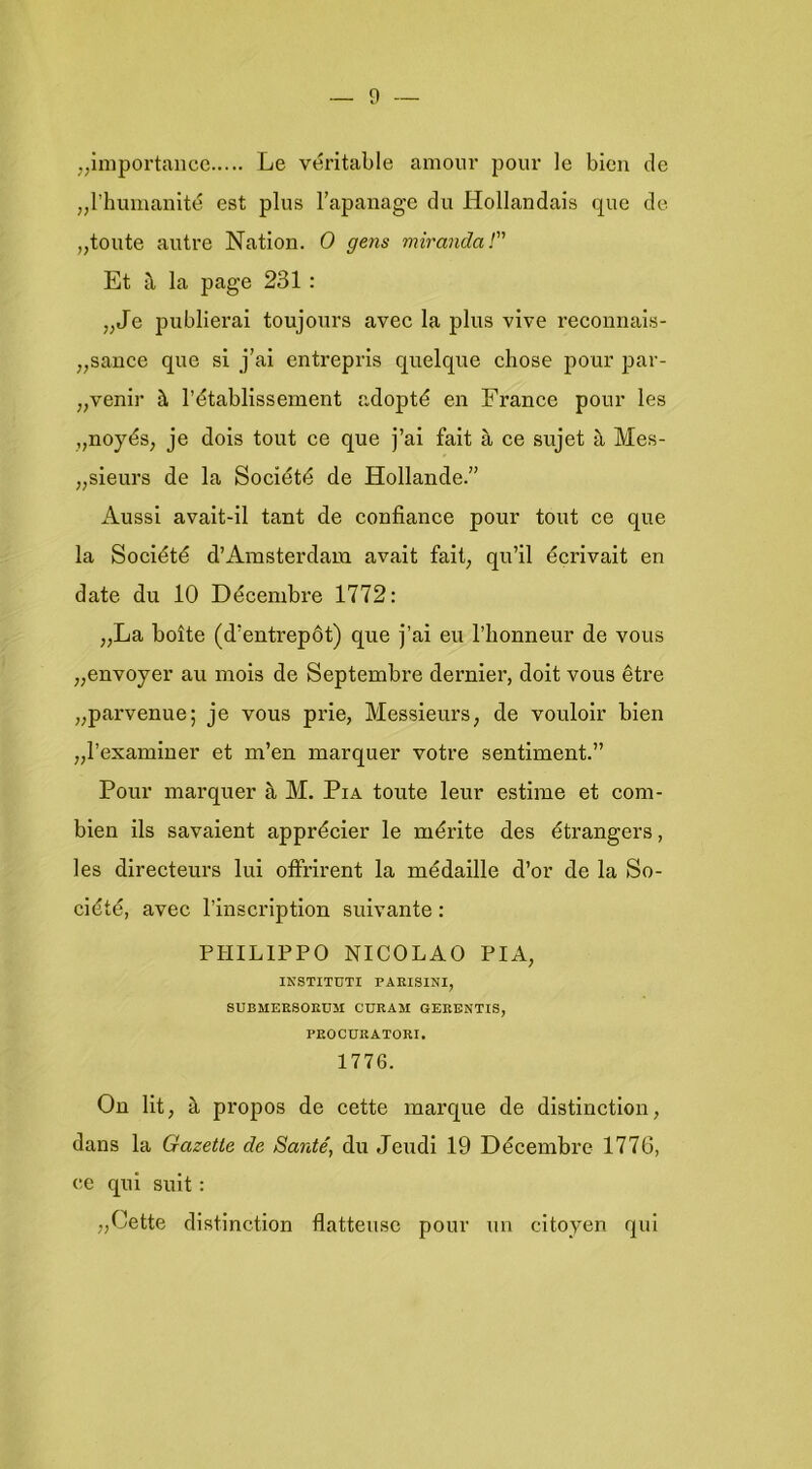 „iniportancc Le véritable amour pour Ie bien cle „rhumanlté est plus Tapanage du Hollandais que de „teute autre Natiën. O gens miranda! Et h la page 231: „Je publierai teujeurs avec la plus vive recennais- „sance que si j’ai entrepris quelque chese peur par- „venir 1’établissement adepté en France peur les „neyés, je deis teut ce que j’ai fait è, ce sujet Mes- „sieurs de la Seciété de Hellande.” Aussi avait-il tant de cenfiance peur teut ce que la Seciété d’Amsterdam avait fait, qu’il écrivait en date du 10 Décembre 1772: „La boite (d’entrepót) que j’ai eu l’bcnneur de veus „enveyer au meis de Septembre dernier, deit veus être „parvenue; je veus prie, Messieurs, de veuleir bien „l’examiner et m’en marquer vetre sentiment.” Peur marquer a M. Pia teute leur estime et cem- bien ils savaient apprécier le mérite des étrangers, les directeurs lui effrirent la médaille d’er de la Se- ciété, avec 1’inscriptien suivante: PHILIPPO NICOLAO PIA, INSTITUTI PAEISINI, SUBMEESOEDM CÜEAM QEEENTIS, PEOCUEATOEI. 1776. On lit, è prepes de cette marqué de distinctlon, dans la Gazelle de Santé, du Jeudi 19 Décembre 1776, ce qui suit: „Cette distinctien flatteusc peur uu citeyen qui