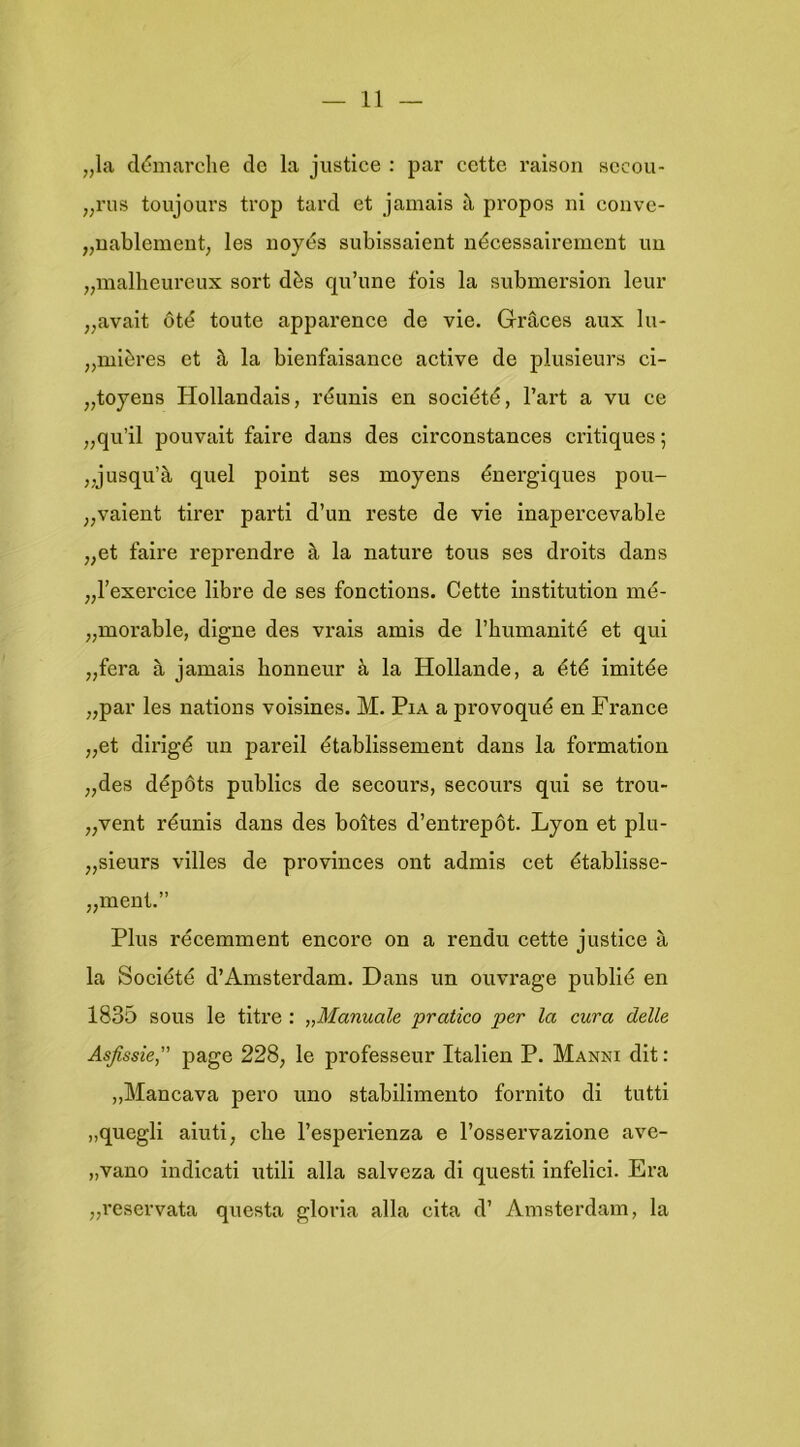 „la cldmai’che de la justice : par cette raison sccou- „rus toujours trop tarcl et jamais pi'opos ni conve- „uablemeut, les iioyés subissaient nécessairement uu „malheureux sort dès qu’une fois la submersion leur „avait óté teute apparence de vie. Graces aux lu- „mières et ^ la bienfaisance active de plusieurs ci- „toyeus Hollandais, réunis en société, 1’art a vu ce „qu’il pouvait faire dans des circonstances critiques; „jusqu’k quel point ses moyens énergiques pou- „vaient tirer parti d’un reste de vie inapercevable „et faire reprendre la nature tous ses droits dans „1’exercice libre de ses fonctions. Cette institution mé- „morable, digne des vrais amis de 1’humanité et qui „fera ^ jamais honneur k la Hollande, a été imitée „par les nations voisines. M. Pia a provoqué en France „et dirigé un pareil établissement dans la formation „des dépóts publiés de secours, secours qui se trou- „vent réunis dans des boites d’entrepót. Lyon et plu- „sieurs villes de provinces ont admis eet établisse- „ment.” Plus récemment encore on a rendu cette justice a la Société d’Amsterdam. Dans un ouvrage publié en 1835 sous Ie titre : „Manuale pratico per la cura delle Asjissie, page 228, Ie professeur Italien P. Manni dit: „Mancava pero uno stabilimento fornito di tutti „quegli aiuti, che l’esperienza e l’osservazione ave- „vano indicati utili alla salveza di questi infelici. Era „reservata questa gloria alla cita d’ Amsterdam, la