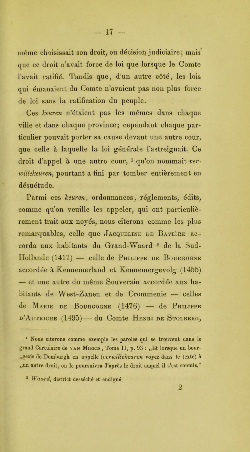 mêiue cliolsissait son droit, ou décision judiciaire; mais que ce droit ii’avait force de lol que lorsque Ie Comte I’avait ratifié. Tandis que, d’iin autre cóté, les lois qui émanaient du Comte n’avaient pas non plus fovce de lol sans la ratlfication du peuple. Ces keuren n’étaient pas les mêmes dans chaque ville et dans chaque province; cependant chaque par- ticulier pouvait porter sa cause devant une autre cour, que celle a laquelle la loi générale 1’astreignait. Ce droit d’appel h une autre cour, ^ qu’on nommait ver- toillekeuren, pourtant a fini par tomber entièi’ement en désuétude. Parmi ces keuren, ordonnances, réglements, édits, comme qu’on veullle les appeler, qui ont particuliè- rement trait aux noyés, nous clterons comme les plus remarquables, celle que Jacqueline de Bavière ac- corda aux habitants du Grand-Waard 2 de la Sud- Hollande (1417) — celle de Philippe de Bourgogne accordée k Kennemerland et Kennemergevolg (1455) — et une autre du même Souverain accordée aux ha- bitants de West-Zanen et de Crommenie — celles de Marie de Bourgogne (1476) — de Philippe d’Autriche (1495) — du Comte Henri de Stolberg, * Nous citerons comme exemple les paroles qui se trouvent dans Ie grand Cartulaire de van Mieeis , Tomé II, p. 93: „Et lorsque un bour- „geois de Domburgh en appelle {verioilleheuren voyez dans Ie texte) a „un autre droit, on Ie poursuivra d’après Ie droit auquel il s’est soumis,” * Waard, district desséché et endigué. 2
