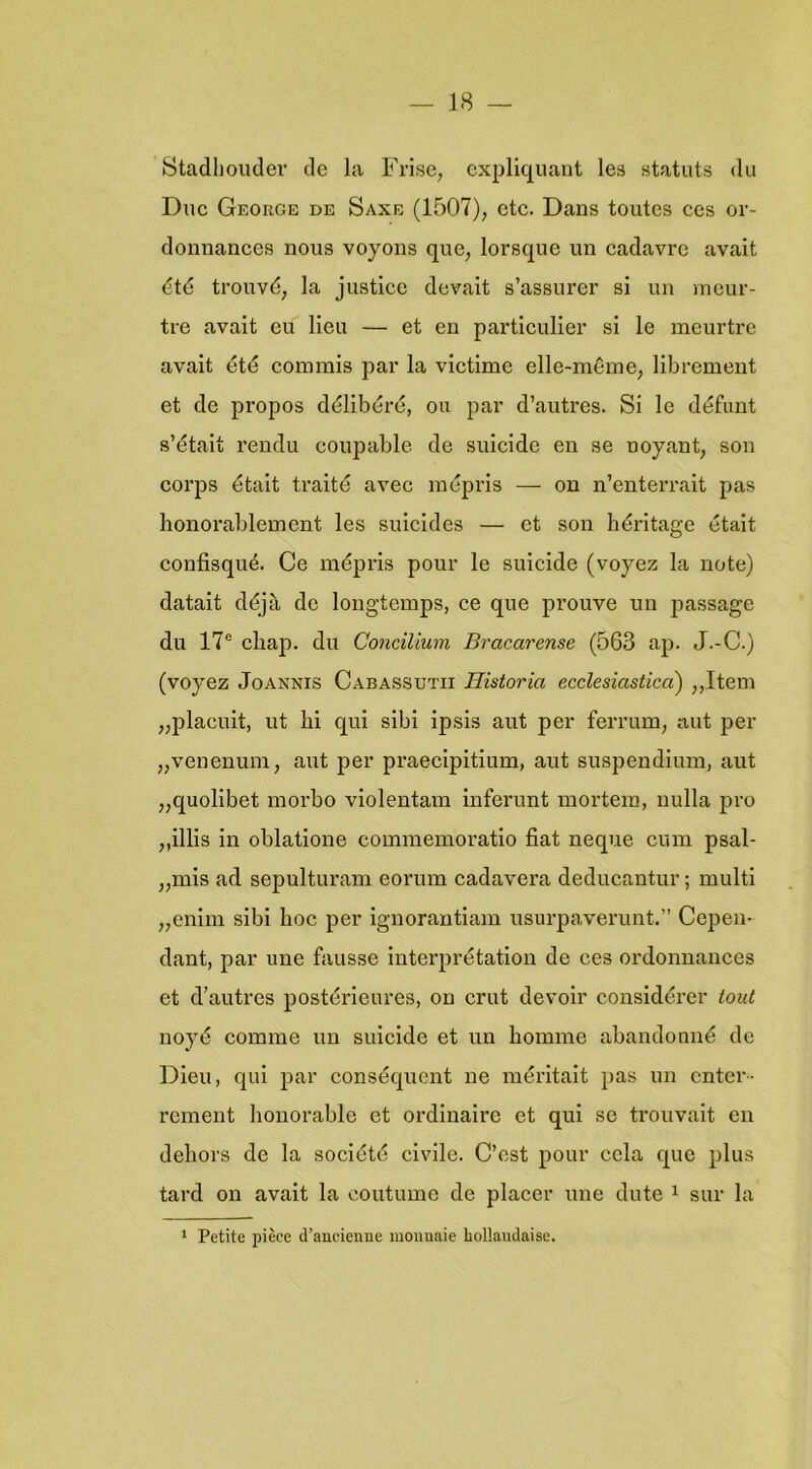 Stadhouder de la Frise, expliquant les statuts du Duc George de Saxe (1507), etc. Dans toutcs ces or- donnances nous voyons que, lorsque un cadavre avait été trouvé, la justice devait s’assurer si un mcur- tre avait eu lieu — et en particulier si Ie meurtre avait été coinmis ]iar la victime elle-mêine, librement et de propos délibéré, on par d’autres. Si Ie défunt s’était rendu coupable de suicide en se noyant, son corps était traité avec mépris — on n’enterrait pas honorablement les suïcides — et son héritage était confisqué. Ce mépris pour Ie suicide (voyez la note) datalt déja de longtemps, ce que prouve un passage du 17® cliap. du Concilium Bracarense (563 ap. J.-C.) (voyez JoANNis Cabassutii Historia ecclesiastica) ,,Item „placuit, ut hi qui sibi ipsis aut per ferrum, aut per „venenum, aut per praeclpitium, aut suspendlum, aut „quolibet morbo violentam infei’unt mortem, uulla pro ,,illis in oblatlone commemoratio fiat neque cuin psal- „mis ad sepulturam eorum cadavera deducantur; multi „enim sibi hoe per ignorantiam usurpaverunt.” Cepen- dant, par une fausse interprétation de ces ordonnances et d’autres postérieures, on crut devoir considérer lout noyé comme un suicide et un bomme abandonné de Dien, qui par conséquent ne mérltait pas un enter- rement honorable et ordinaire et qui se trouvait en dehors de la société civile. C’cst pour cela que plus tard on avait la coutume de placer une dute ^ sur la ‘ Petite pièce d’aucienne moiinaie hollaudaise.