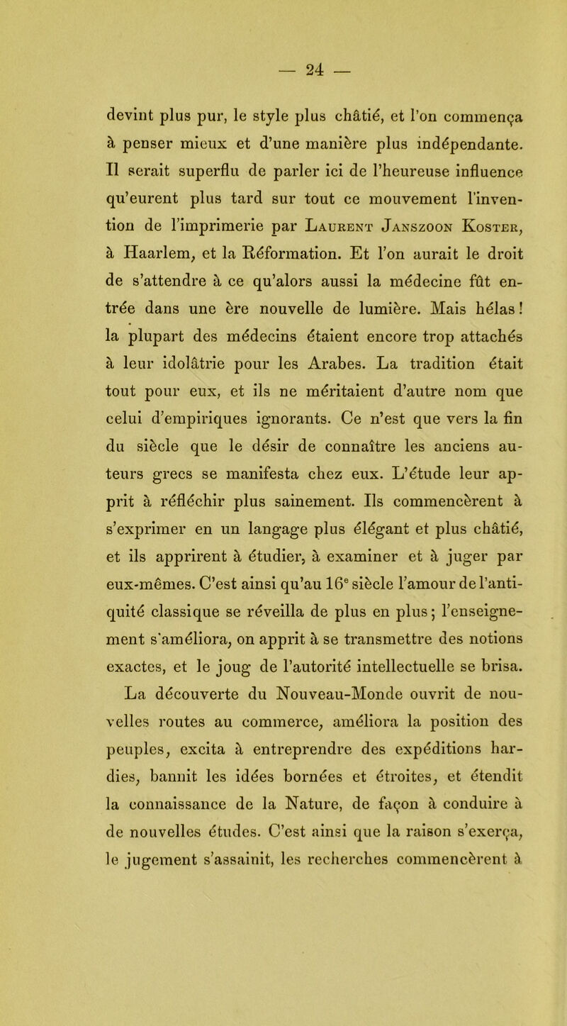 devint plus pur, Ie style plus chS.tié, et 1’on commen9a ^ penser mieux et d’une manière plus indépendante. II serait superflu de parler ici de l’heureuse influence qu’eurent plus tard sur tout ce mouvement l’inven- tion de Fimprlmerie par Laurent Janszoon Koster, è, Haarlem, et la Réformation. Et 1’on aurait Ie droit de s’attendre a ce qu’alors aussi la médecine füt en- tree dans une ère nouvelle de lumière. Mais hélas! la plupart des médecins étaient encore trop attachés h leur idolatrie pour les Arabes. La tradition était tout pour eux, et ils ne méritaient d’autre nom que celui d’empiriques ignorants. Ce n’est que vers la fin du siècle que Ie désir de connaitre les anciens au- teurs grecs se manifesta chez eux. L’étude leur ap- prit £i réfléchir plus sainement. Ils commencèrent è s’exprimer en un langage plus élégant et plus chS,tié, et ils apprirent è, étudier, a examiner et è, j^^ger par eux-mêmes. C’est ainsi qu’au 16® siècle Famour de 1’anti- quité classique se réveilla de plus en plus; Fenseigne- ment s'améliora, on apprit a se transmettre des notions exactes, et Ie joug de Fautorité intellectuelle se brisa. La découverte du Nouveau-Monde ouvrit de nou- velles routes au commerce, améliora la position des peuples, excita è. entreprendre des expéditions har- dies, baniiit les idéés bornées et étroites, et étendit la connaissance de la Natui’e, de fa9on è, conduire a de nouvelles études. C’est ainsi que la raison s’exei'9a, Ie jugement s’assainit, les recherches commencèrent è.