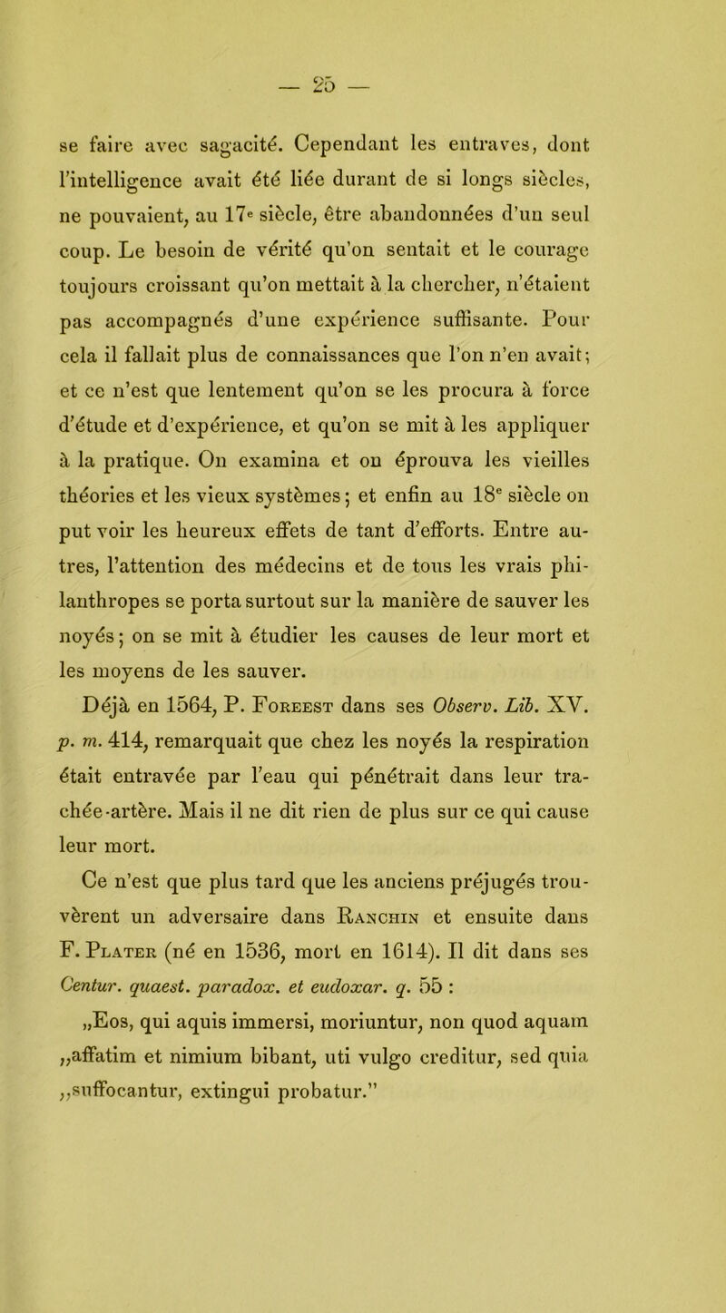 se faire avec sagacité. Cependant les entraves, dont rintelligence avait êté liée durant de si longs siècles, ne pouvaient, au 17« siècle, être abaiidonnées d’uu seul coup. Le besoiri de vérité qu’on sentait et Ie courage toujours croissant qu’on mettalt a la chercber, n’étalent pas accompagnés d’une expérience suffisante. Pour cela il fallait plus de connaissances que 1’on n’en avait; et ce n’est que lentement qu’on se les procura è, force d’étude et d’expérience, et qu’on se mit è. les appliquer è, la pratique. On examina et on éprouva les viellles théories et les vieux systèmes; et enfin au 18® siècle on put voir les beureux eflFets de tant d’efforts. Entre au- tres, 1’attention des médecins et de tous les vrais plil- lanthropes se porta surtout sur la manière de sauver les noyés; on se mit h étudier les causes de leur mort et les moyens de les sauver, Déjè, en 1564, P. Foreest dans ses Observ. Lib. XV. p. m. 414, remarquait que cbez les noyés la respiration était entravée par 1’eau qui pénétrait dans leur tra- chée-artère. Mais 11 ne dit rien de plus sur ce qui cause leur mort. Ce n’est que plus tard que les anciens préjugés trou- vèrent un adversaire dans Ranchin et ensulte dans F. Plater (né en 1536, mort en 1614). II dit dans ses Centur. quaest. paradox, et eudoxar. q. 55 : „Eos, qui aquls immersl, moriuntur, non quod aquam ,,affatim et nimium bibant, uti vulgo creditur, sed qula „suffocantui*, extlngui probatur.”