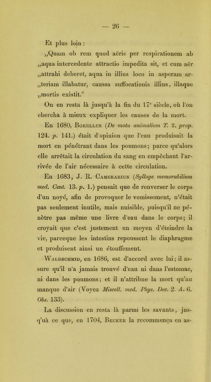 Et plus loln : ;,Quain ob rem quod aëris per respirationem ab „aqua intercedente attractie irapedita sit, et cum aër „attrahi deberet, aqua in illius loco in asperam ar- ^jteriam illabatur, caussa sufïocationls illius, illaque „mortis existit.” On en resta lil jusqu’^ la fiu du 17® siècle, oü 1’on cliercha il mieux expliquer les causes de la mort. En 1680, Borellus (De motu animaUum T. 2. prop. 124. p. 141.) était d’opinion que 1’eau produisait la mort en pénétrant dans les poumons; paree qu’alors clle arrêtait la circulation du sang en empêchant 1’ar- rivée de 1’air nécessaire ^ cette circulation. En 1683, J. II. Camerarius (Sylloge memorabilium med. Cent. 13. p. 1.) pensait que de renverser Ie corps d’un noyé, afin de provoquer Ie vomissement, n’était pas seulement inutile, mais nuisible, puisqu’il ne pé- nètre pas même une livre d’eau dans Ie corps; il croyait que c’est justement un moyen d’éteindre la vie, parceque les intestins repoussent Ie diaphragme et produisent ainsi un étouflement. Waldschmid, en 1686, est d’accord avec lui; il as- sure qu’il n’a jamais trouvé d’eau ni dans l’estomac, ni dans les poumons; et 11 n’attribue la mort qu’au manque d’air (Voyez Miscell. med. Phys. Dec. 2. A.. 6. Obs. 133). La discussion en resta lii parim les savants, jus- q’ua cc que, en 1704, Becker la recommenca en as-