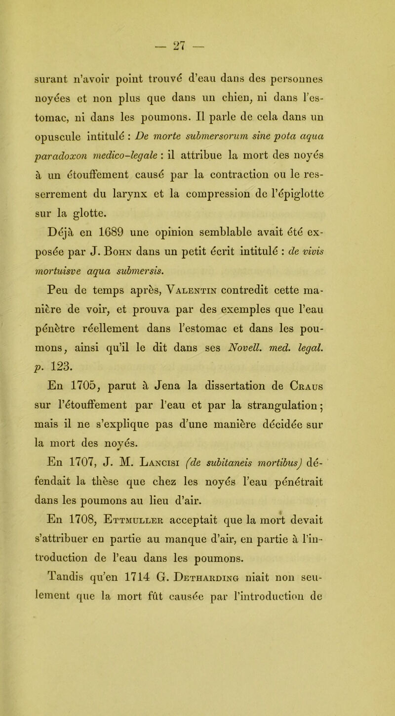 sui’ant n’avolr point trouvé d’eau dans des persounes uoyées et non plus que dans un chien, ni dans 1’es- tomac, ui dans les poumons. II paiie de eela dans un opuscule Intitulé : De morte submersorum sine pota aqua paradoxen inedico-legale : il attribue la mort des noyés S, un étouffement causé par la contraction ou Ie res- serrement du larynx et la compression de l’éplglotte sur la glotte. Déja en 1689 une opinion semblable avait été ex- posée par J. Bohn dans un petit écrit intitulé : de vivis mortuisve aqua submersis, Peu de temps après, Valentin contredit cette ma- nière de voir, et prouva par des exemples que l’eau pénètre réellement dans l’estomac et dans les pou- mons, ainsi qu’il Ie dit dans ses Novell, med. legal. p. 123. En 1705, parut a Jena la dissertation de Craus sur l’étoufFement par 1’eau et par la strangulation; mais il ne s’explique pas d’une manière décidée sur la mort des noyés. En 1707, J. M. Lancisi (de subitaneis mortïbus) dé- fendait la tlièse que chez les noyés l’eau pénétrait dans les poumons au lieu d’air. En 1708, Ettmuller acceptait que la mort devait s’attribuer en partie au manque d’air, en partie a 1’in- troduction de 1’eau dans les poumons. Tandis qu’en 1714 G. Detharoing niait non seu- leinent que la mort filt causée par rintroduction de