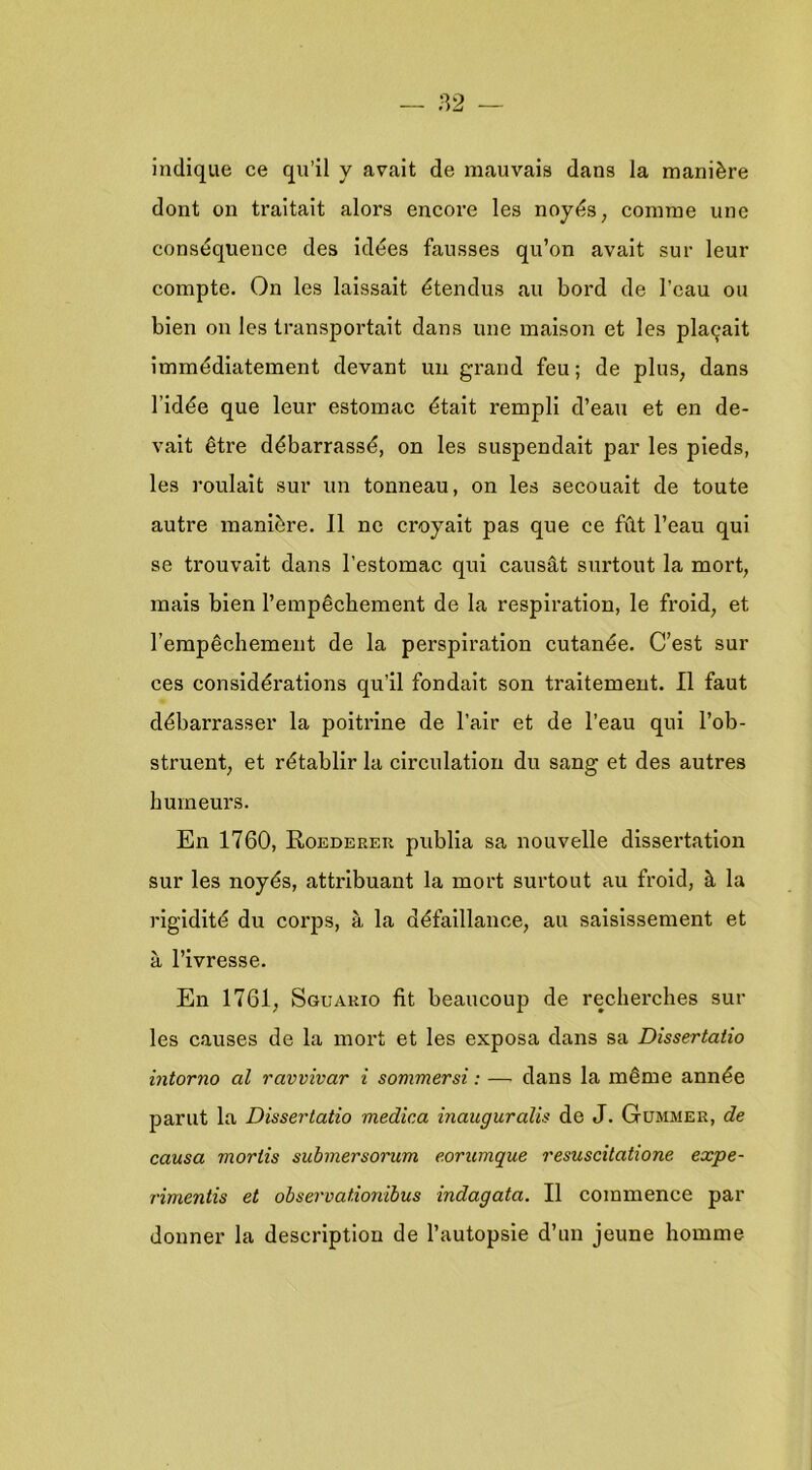 indique ce qu’11 y avait de mauvais dans la manière dont on traitait alors encore les noyds, comme une consdquence des idees fausses qu’on avalt sur leur compte. On les laissait étendus au bord de 1’eau ou bien on les transportait dans une maison et les pla^ait immédiatement devant uu grand feu; de plus, dans 1’idée que leur estomac était rempli d’eau et en de- vait être débarrassé, on les suspendait par les pieds, les roulait sur un tonneau, on les secouait de toute autre manière. 11 nc croyait pas que ce ftit 1’eau qui se trouvait dans l’estomac qui causat surtout la mort, mais bien Tempêchement de la respiration, Ie froid, et rempêchement de la perspiration cutanée. C’est sur ces considérations qu’il fondait son traitement. II faut débarrasser la poitrine de 1’air et de 1’eau qui 1’ob- struent, et rétablir la circulation du sang et des autres bumeurs. En 1760, EiOederer publia sa nouvelle dissertation sur les noyés, attribuant la mort surtout au froid, è, la rigidité du corps, a la défaillance, au saisissement et a 1’ivresse. En 1761, Sguakio fit beaucoup de recherches sul- les causes de la mort et les exposa dans sa Dissertatio intorno al ravvivar i sommersi: — dans la même année parut la Dissertatio medica inauguralis de J. Gümmer, de causa mortis submersorum eorumque resuscitatione expe- rimentis et observationibus indagata. II commence par donner la description de 1’autopsie d’un jeune homme