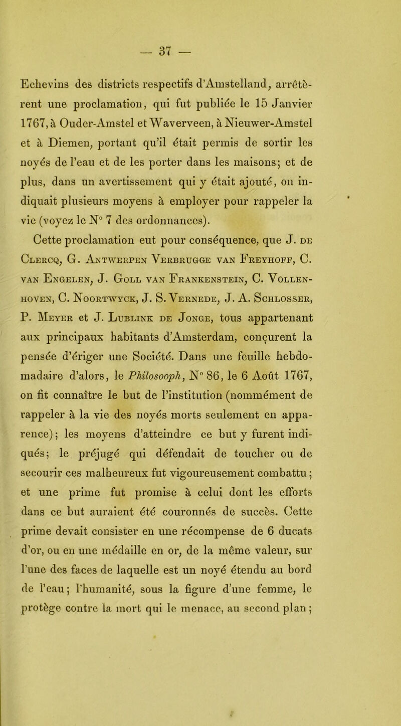 Echevins des districts respectlfs d’Amstellaiid, arrêtè- rent uue proclamation, qui fut publiée Ie 15 Janvier 1767, tl Ouder-Arastel et Waverveen, aNieuwer-Amstel et a Diemen, portant qu’il était permis de sortir les noyés de 1’eau et de les porter dans les maisons; et de plus, dans un avertissement qui y était ajouté, on in- diquait plusieurs moyens a employer pour rappeler la vie (voyez Ie N 7 des ordonnances). Cette proclamation eut pour conséquence, que J. de Clercq, G. Antwerpen Verbrugge van Feeyhoff, C. VAN Engelen, J. Goll van Frankenstein, C. Vollen- hoven, C. Noortwyck, J. S. Vernede, J. A. Schlosser, P. Meyer et J. Lublink de Jonge, tous appartenant aux principaux habitants d’Amsterdam, concjurent la pensée d’ériger une Société. Dans une feuille bebdo- madaire d’alors, Ie Fhüosooph, 86, Ie 6 Aoüt 1767, on fit connaltre Ie but de l’institution (nommément de rappeler è, la vie des noyés morts seulement en appa- rence); les moyens d’atteindre ce but y furent indi- qués; Ie préjugé qui défendait de toucher ou de secourir ces malheureux fut vigoureusement combattu; et une prime fut promise è, celui dont les efforts dans ce but auraient été couronnés de succès. Cette prime devait consister en une récompense de 6 ducats d’or, OU en une médaille en or, de la même valeur, sur 1’une des faces de laquelle est un noyé étendu au bord de 1’eau; rhurnanité, sous la figure d’une femme, Ie protégé contre la mort qui Ie menace, au sccond plan ;