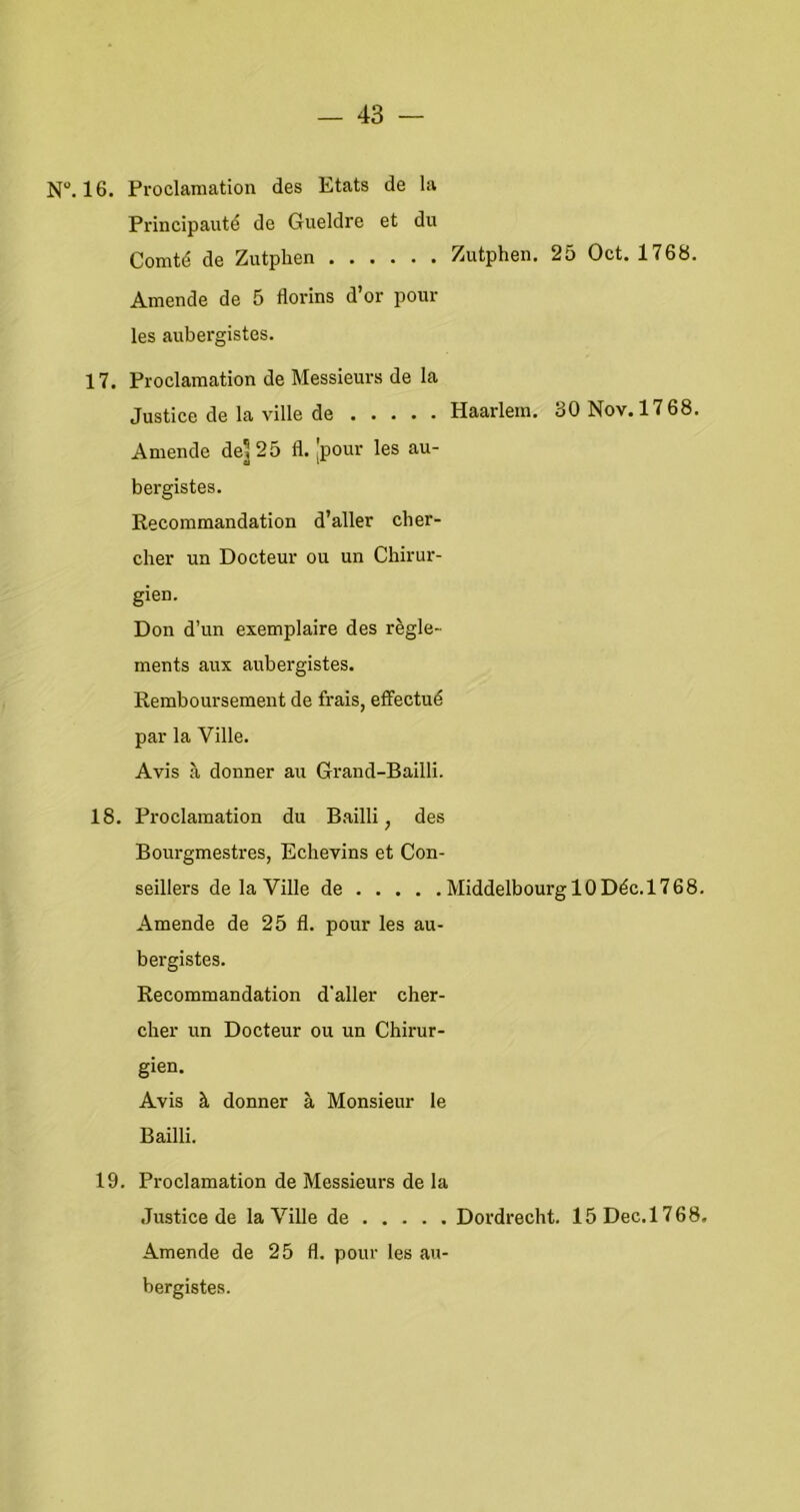 N. 16. Proclamation des Etats de la Principauté de Gueldre et du Comté de Zutphen Zutphen. 25 Oct. 1768. Amende de 5 florins d’or poiir les aubergistes. 17. Proclamation de Messieurs de la Justice de la ville de Haarlem. 30Nov.l768. Amende de^25 fl. [pour les au- bergistes. Recommandation d’aller cher- cher un Docteur ou un Chirur- gien. Don d’un exemplaire des règle- ments aux aubergistes. Remboursement de frais, effectué par la Ville. Avis a donner au Grand-Bailli. 18. Proclamation du Bailli, des Bourgmestres, Echevins et Con- seillers de la Ville de MiddelbourglODéc.1768. Amende de 25 fl. pour les au- bergistes. Recommandation d’aller cher- cher un Docteur ou un Chirur- gien. Avis k donner a Monsieur Ie Bailli. 19. Proclamation de Messieurs de la Justice de la Ville de Dordrecht. 15Dec.l768, Amende de 25 fl. pour les au- bergistes.