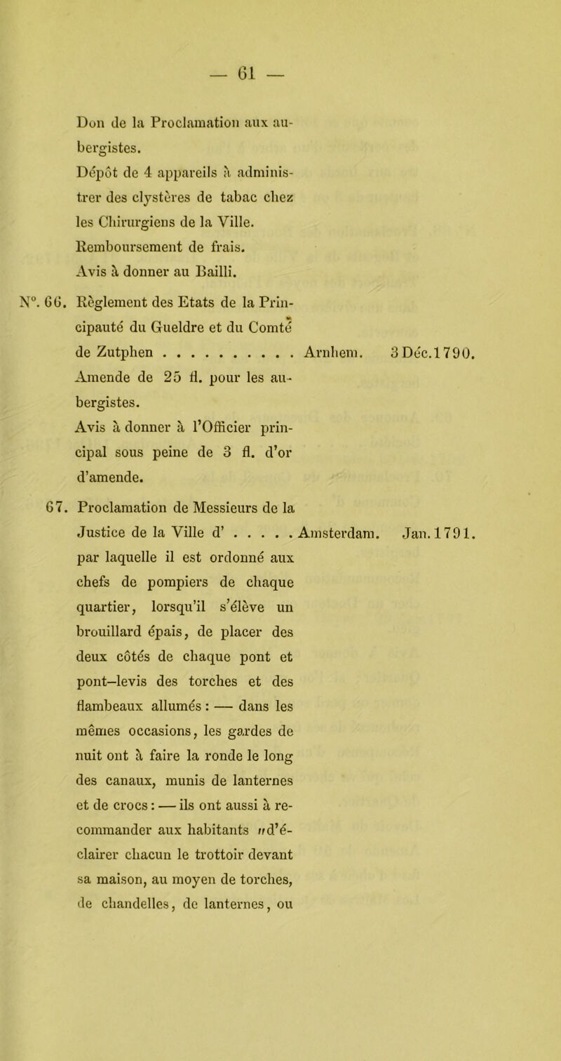 Don de la Proclamation aux au- bergistes. Dépot de 4 appareils a adniinis- trer des clystères de tabac cliez les Chiriu'giens de la Ville. llemboursement de frais. Avis ^ donner au Bailli. N“. Gü. Reglement des Etats de la Prln- cipauté du Gueldre et du Comté de Zutphen Anibeni. Amende de 25 fl. pour les au- bergistes. Avis a donner a 1’Officier prin- cipal sous peine de 3 fl. d’or d’amende. 67. Proclamation de Messieurs de la Justice de la Ville d’ Amsterdam. par laquelle il est ordonné aux chefs de pompiers de cliaque quartier, lorsqu’il s’élève un brouillard épais, de placer des deux cotés de chaque pont et pont—levis des torclies et des flambeaux allumés : — dans les mêmes occasions, les gardes de nuit out a faire la ronde Ie long des canaux, munis de lanternes et de crocs: — ils ont aussi k re- comraander aux habitants ud’é- clairer chacun Ie trottoir devant sa maison, au moyen de torches, de ciiandelles, do lanteimes, ou 3Déc.l790 Jan. 1791