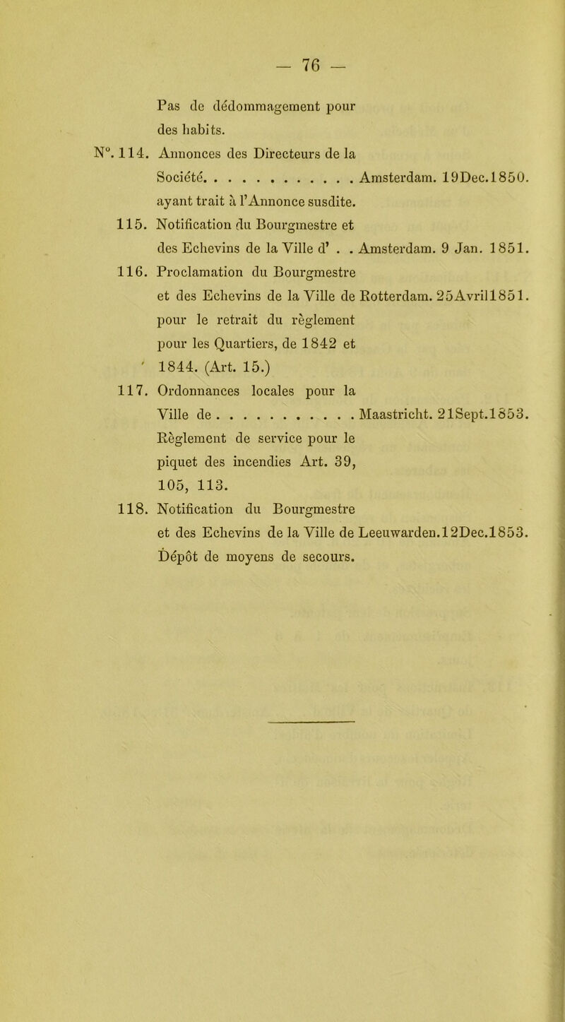 Pas de dédoinmagement pour des liabits. N. 114. Annonces des Directeurs de la Société Amsterdam. lÖDec.1850. ayant trait ii 1’Annonce susdite. 115. Notification du Boui'gmestre et des Echevins de la Ville d’ . . Amsterdam. 9 Jan. 1851. 116. Proclamation du Bourgmestre et des Echevins de la Ville de Botterdam. 25Avrill851. pour Ie retrait du reglement pour les Quartiers, de 1842 et ' 1844. (Art. 15.) 117. Ordonnances locales pour la Ville de Maastricht. 21Sept.l853. Reglement de service pour Ie piquet des incendies Art. 39, 105, 113. 118. Notification du Bourgmestre et des Echevins de la Ville de Leeuwarden.12Dec.l853. Dépot de moyens de secours.