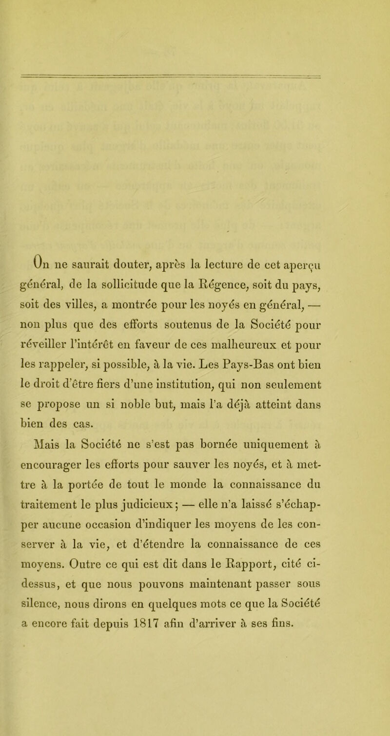 Uu ue saiu’ait douter, après Ia lecture de eet aper^u général, de Ia sollicitiide que Ia Régence^ soit du pays, soit des villes, a montrée pour les noyds en général, — non plus que des elForts soutenus de Ia Sociétd pour réveiller I’intérêt en faveur de ces mallieureux et jDOur les rappeler, si possible, a Ia vie. Les Pays-Bas ont bien Ie droit d’être fiers d’une institution, qui non seulement se propose un si noble but, inais I’a déja atteint dans bien des cas. Mais Ia Société ne s’est pas bornée uniquement a encourager les efforts pour sauver les noyés, et met- tre a Ia portee de tout Ie monde Ia connaissance du traitement Ie plus judicieux; — elle n’a laissé s’échap- per aucune occasion d’indiquer les nioyens de les con- server a Ia vie, et d’étendre Ia connaissance de ces moyens. Outre ce qui est dit dans Ie Rapport, cité ci- dessus, et que nous pouvons maintenant passer sous silence, nous dirons en quelques mots ce que Ia Société a encore fait depuis 1817 afin d’arriver a ses fins.