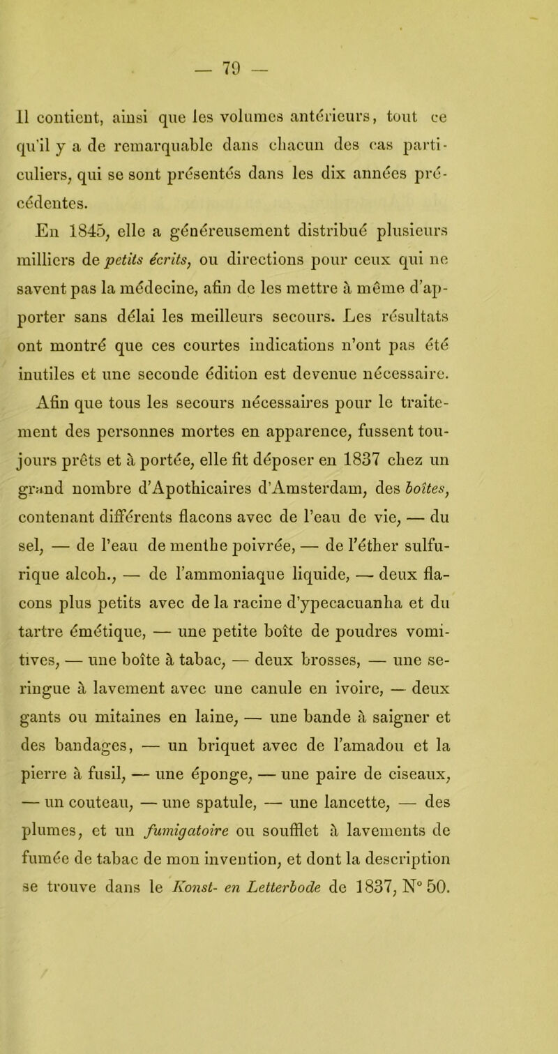 11 conticDt, aiusi que les volumes antéileurs, toiit ce qu’il y a de remarquable dans eliacun des cas parti- cidlers, qui se sont présentés dans les dix années prc- cédentes. En 1845, elle a généreusement dlstribué plnsienrs railliei's de petits écrits, ou directions pour eeux qui ne savent pas la médecine, afin de les mettre S, même d’ap- porter sans délai les meilleurs secours. Les résnltats ont montré que ees courtes indications n’ont pas êté inutlles et une seconde édition est devenue nécessaire. Afin que tous les secours nécessaires pour Ie traite- inent des personnes mortes en apparence, fussent tou- jours prêts et a portée, elle fit déposer en 1837 cliez un grand nombre d’Apothicalres d’Amsterdam, des holtes^ contenant différents flacons avec de l’eau de vle, — du sel, — de 1’eau de mentbe poivrée, — de 1’éther sulfu- rlque alcob., — de lammomaque liquide, — deux fla- cons plus petits avec de la raciue d’ypecacuanba et du tartre émétique, — une petlte boite de poudres vomi- tives, — une boite è, tabac, — deux brosses, — une se- ringue a lavement avec une canule en ivoire, — deux gants ou mitaines en laine, — une bande a saigner et des bandages, — un brlquet avec de l’amadou et la plerre a fusil, — une éponge, — une palre de clseaux, — un couteau, — une spatule, — une lancette, — des plumes, et un fumigatoire ou soufflet il lavemcnts de fumée de tabac de mon Inveution, et dont la description se trouve dans Ie Konst- en Letterbode de 1837, 50.