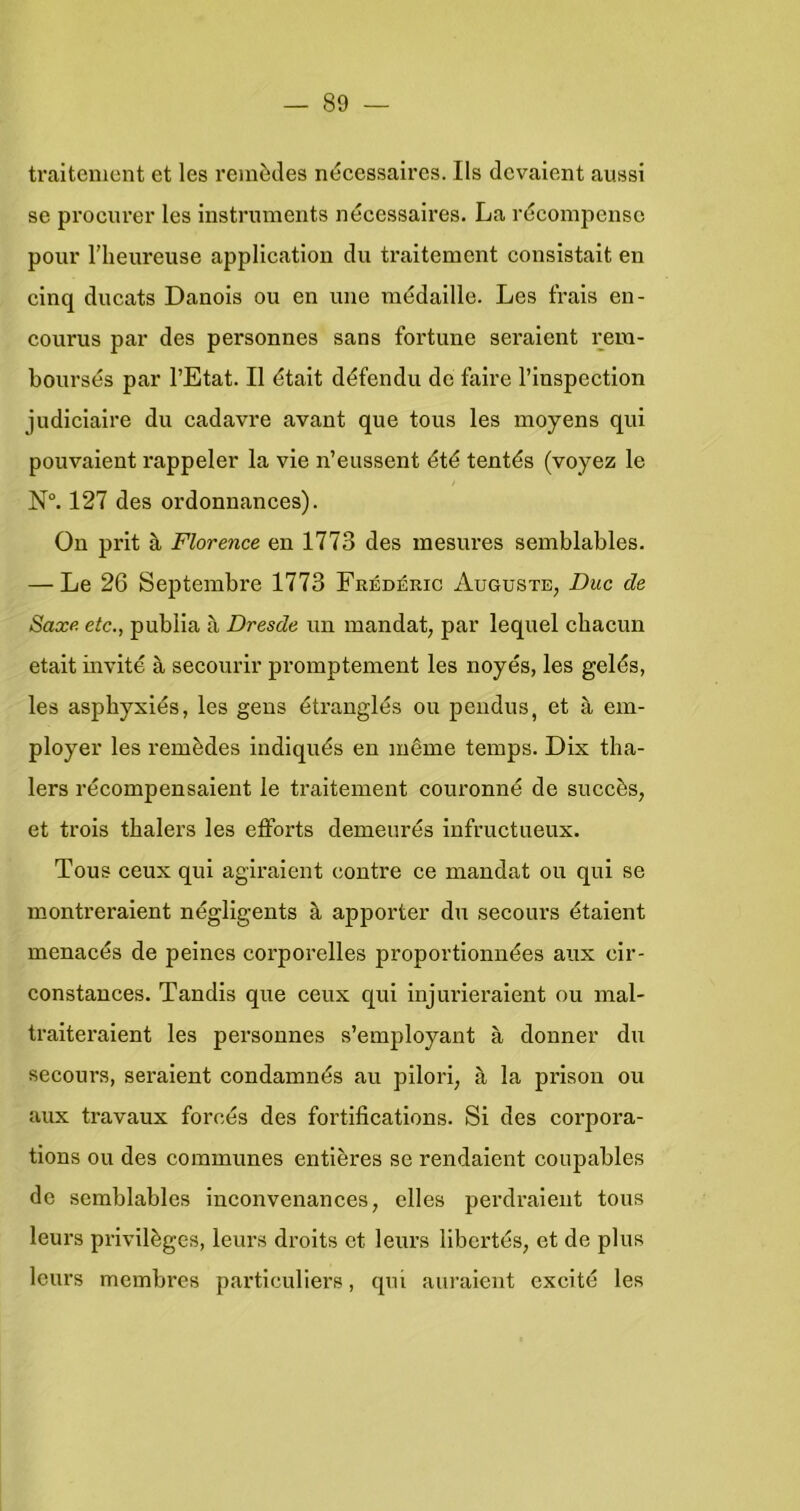 traitement et les reinècles nécessaires. Ils dcvaient aussi se procurer les instrnments nécessaires. La récompensc pour riieureuse application du traitement consistait en cinq ducats Danois ou en une médaille. Les frais en- courus par des personnes sans fortune seraient rem- boursés par 1’Etat. II était défendu de faire 1’lnspection judiciaire du cadavre avant que tous les moyens qui pouvaient rappeler la vie n’eussent été tentés (voyez Ie N°. 127 des ordonnances). Ou prit è, Florence en 1773 des mesures semblables. — Le 26 Septembre 1773 Frédéric Auguste, Duc de Saxe etc., publia a Dresde un mandat, par lequel cbacun etait invité a secourir promptement les noyés, les gelés, les aspbyxlés, les geus étranglés ou peudus, et a em- ployer les remèdes indiqués en même temps. Dix tha- lers récompensaieut le traitement couronné de succès, et trois tbalers les efforts demeurés infructueux. Tous ceux qui agiraient contre ce mandat ou qui se montreralent négligents ^ apporter du secours étaient menacés de peines corporelles proportionnées aux cir- constances. Tandis que ceux qui injurieraient ou mal- traiteraient les personnes s’employant a donner du secours, seraient condamnés au pllori, a la prison ou aux travaux forcés des fortlfications. Si des corpora- tions OU des communes entières se rendalent coupables de semblables inconvenances, elles perdraleut tous leurs privilègcs, leurs droits et leurs libcrtés, et de plus leurs membres particuliers, qui auraient excité les