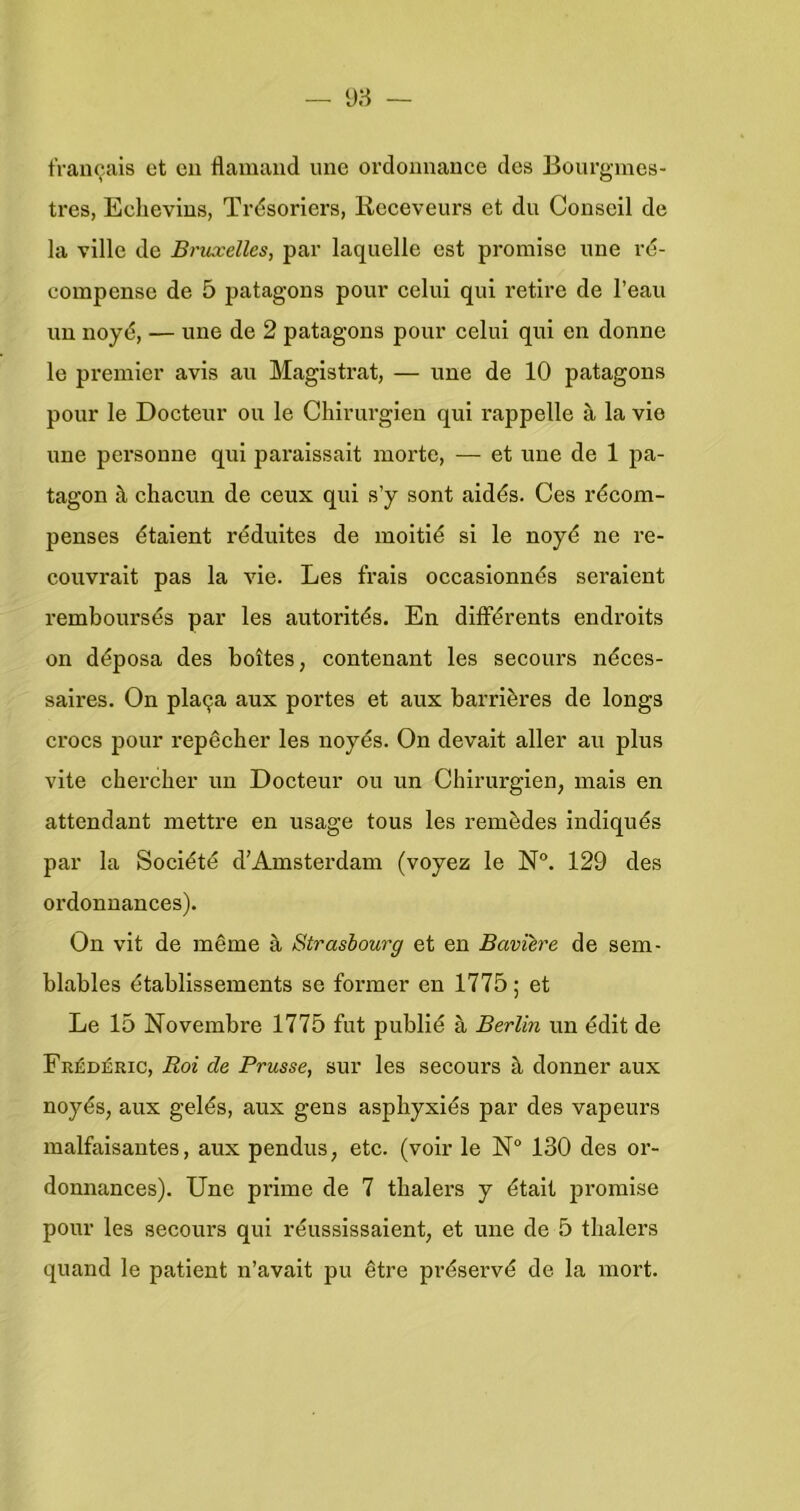 tranoais et en flamand une ordonnance des Bourgmes- tres, Eehevins, Trdsoriers, Receveurs et du Conseil de la ville de Bruxelles, par laquelle est promise ime rd- eompense de 5 patagons peur eelui qui retire de l’eau uu noyé, — une de 2 patagons pour celui qui en donne Ie premier avis au Magistrat, — une de 10 patagons pour Ie Docteur ou Ie Chirurgien qui rappelle a la vio une personne qui paraissait morte, — et une de 1 pa- tagon è chacun de ceux qui s’y sont aidés. Ces récom- penses étaient réduites de moitié si Ie noyé ne i’e- couvrait pas la vie. Les frais occasionnés seraient remboursés par les autorités. En différents endroits on déposa des boites, contenant les secours néces- saires. On pla9a aux portes et aux barrières de longs crocs pour repêcber les noyés. On devait aller au plus vite cherclier un Docteur ou un Chirurgien, mais en attendant mettre en usage tous les remèdes indiqués par la Société d’Amsterdam (voyez Ie N”. 129 des ordonnances). On vit de même a Strasbourg et en Bavïère de sem- blables établissements se former en 1775; et Le 15 Novembre 1775 fut publié a Berlin un édit de Frédéric, Roi de Prusse, sur les secours k donner aux noyés, aux gelés, aux gens aspliyxiés par des vapeurs malfaisantes, aux pendus, etc. (voir le 130 des or- donnances). Une prime de 7 thalers y étalt jDromise pour les secours qui réussissaient, et une de 5 tlialers quand le patiënt n’avalt pu être préservé de la mort.