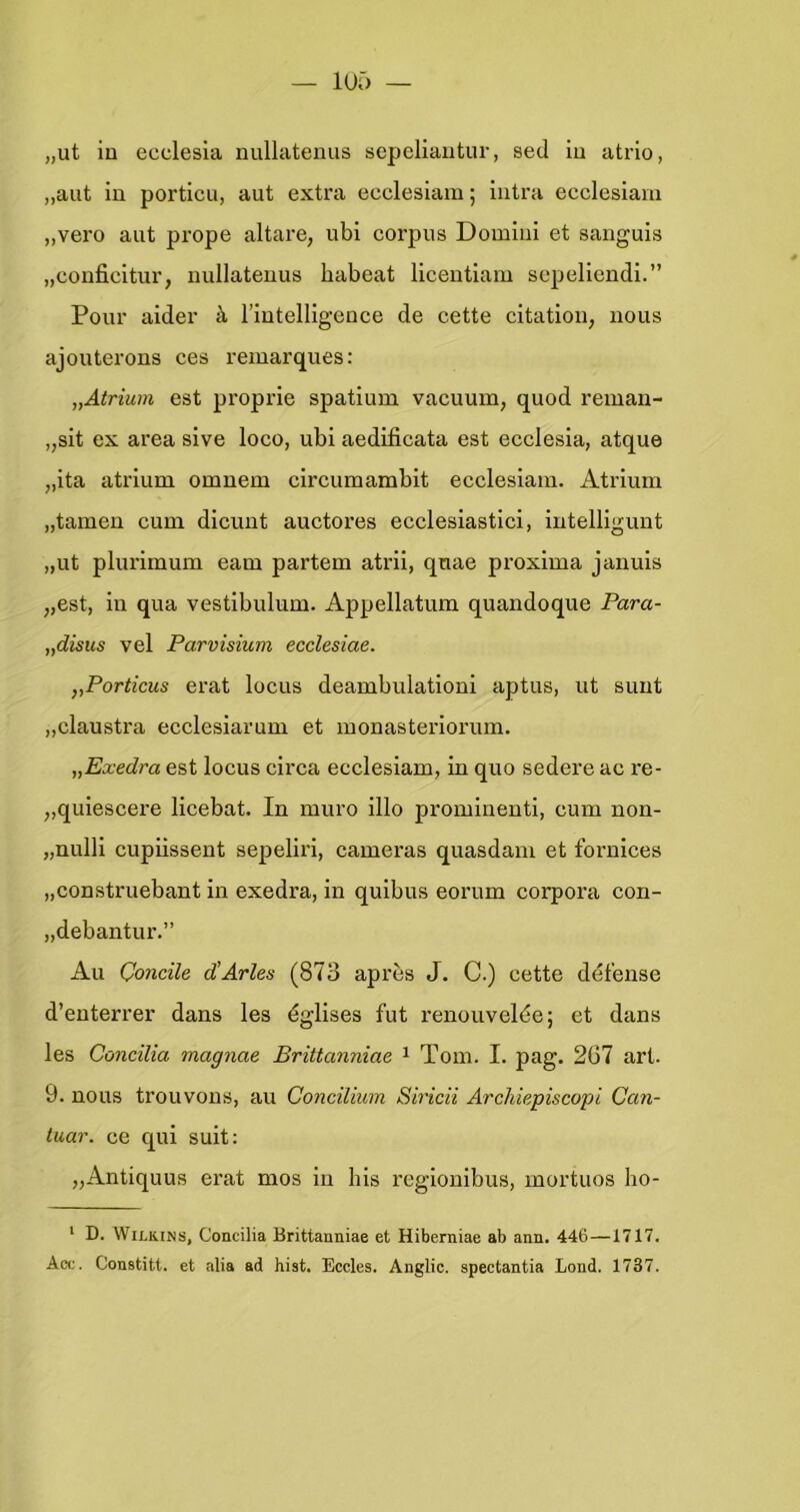 „ut iu ecclesia nullatemis sepeliautur, sed iu atrlo, „aut in porticu, aut extra eecleslam; intra ecclesiam „vero aut prope altare, ubi corpus Domiiil et sanguis „conficitur, nullateuus habeat licentlam sepellendi.” Pour aider k riutelligence de cette citatioii, nous ajouterons ces remarques: „Alrium est proprie spatium vacuum, quod reman- „sit ex area sive loco, ubi aedificata est ecclesia, atque „ita atrium omnem circumambit ecclesiam. Atrium „tarnen cum dlcunt auctores ecclesiastici, intelllgunt „ut plurimum eam partem atrii, qnae proxima januis „est, iu qua vestibulum. Appellatum quandoque Fara- „disus vel Parvisium ecclesiae. „Porticus erat loens deambulationi aptus, ut simt „claustra ecclesiarum et monasteriorum. „Exedra est locus circa ecclesiam, in quo sedere ac re- „quiescere licebat. In muro illo prominent!, cum non- „nnlll cupiissent sepeliri, cameras quasdam et fornlces „construebant in exedra, in qulbus eornm corpora con- „debantur.” Au Ooncile d'Arles (873 après J. C.) cette défense d’enteri’er dans les égllses fut renouvelée; et dans les Coneïlia magnae Brittanniae ^ Tom. I. pag. 2G7 art. 9. nous trouvous, au Conciliiim Siricii Archiepiscopi Can- tuar. ce qui suit: „Antiquus erat mos in bis regionibus, mortuos ho- ' D. WiLKiNS, Concilia Brittanniae et Hiberniae ab ann. 446—1717. Acc. Constitt. et alia ad bist, Eccles. Anglic. spectantia Lond. 1737.