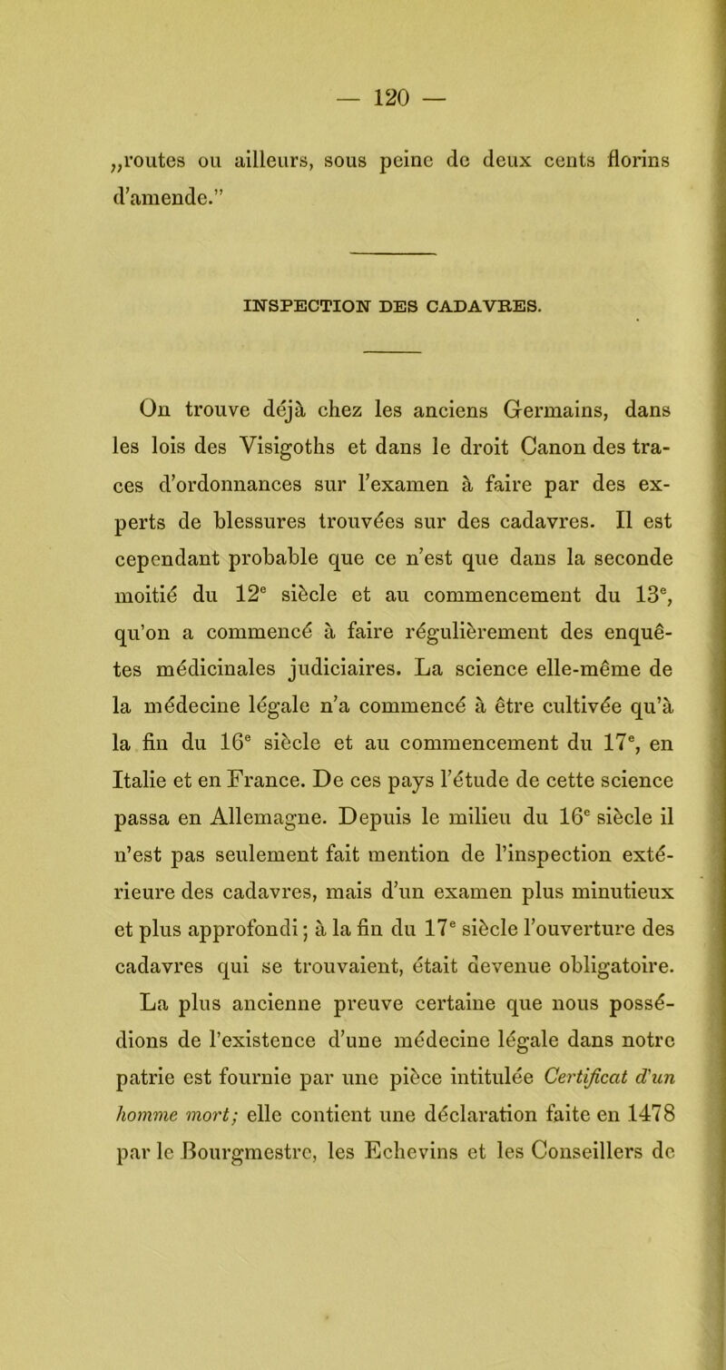 „routes OU ailleurs, sous peinc de deux cents florins d’amende.” IlfSPECTION DES CADAVB.ES. On trouve déjè chez les anciens Germains, dans les lois des Visigoths et dans Ie droit Canon des tra- cés d’ordonnances sur l’examen è, faire par des ex- perts de blessures trouvées sur des cadavres. II est cependant probable que ce n’est que dans la seconde moitié du 12® siècle et au commencement du 13®, qu’on a commencé a faire régulièrement des enquê- tes médicinales judiciaires. La Science elle-même de la médecine légale n’a commencé a être cultivée qu’a la fin du 16® siècle et au commencement du 17®, en Italië et en France. De ces pays 1’étude de cette Science passa en Allemagne. Depuis Ie milieu du 16® siècle il n’est pas seulement fait mention de l’inspection exté- rieure des cadavres, mals d’un examen plus mlnutieux et plus approfondi; a la fin du 17® siècle l’ouvertiu'e des cadavres qui se trouvaient, était devenue obligatoire. La plus ancienne preuve certaine que nous possé- dions de 1’exlstence d’une médecine légale dans notrc patrie est fournle par une pièce intitulée Certificat d’un homme mort; elle contient ixne déclaration faite en 1478 par Ie Bourgmestrc, les Echevins et les Conseillers de