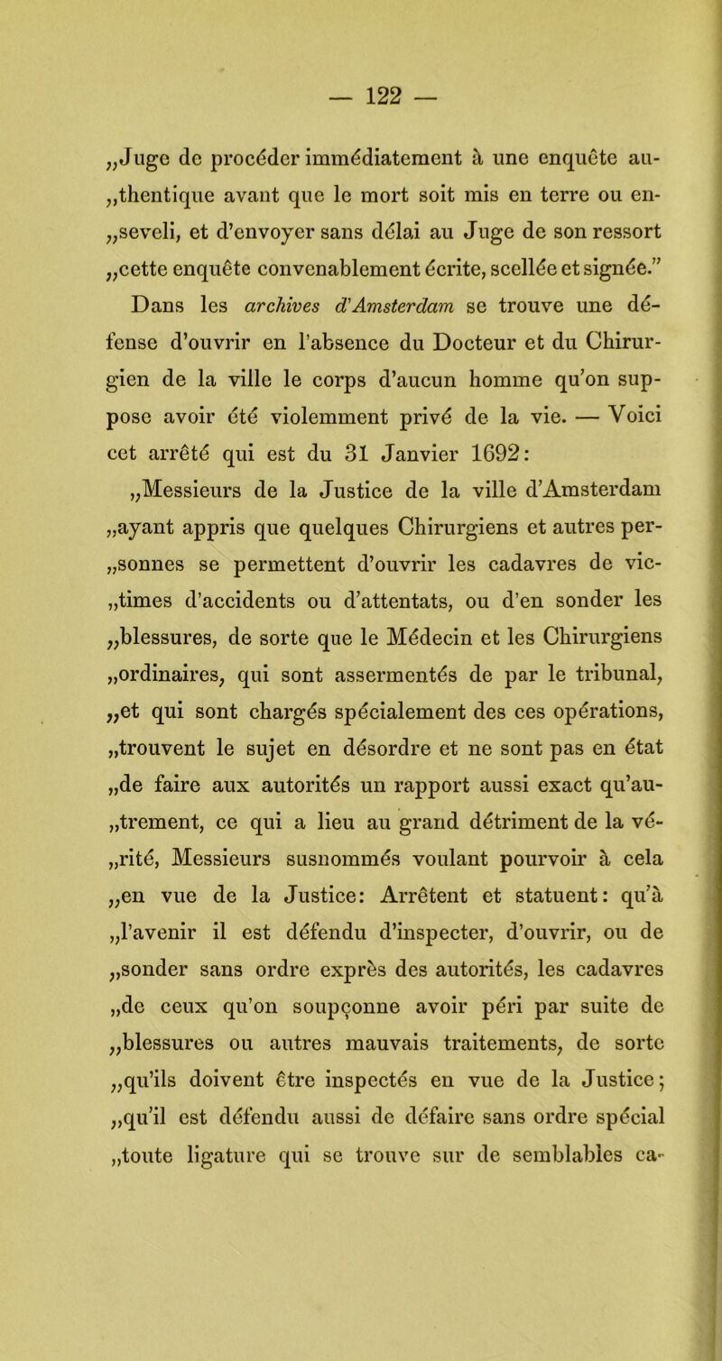 „Jugc dc procéder Immédiateraent tl une enquête au- „thentique avant que Ie mort soit mis en terre ou en- „seveli, et d’envoyer sans dêlai au Juge de son ressort „eette enquête eonvenablement écrite, seellée et signée.” Dans les archives d'Amsterdam se trouve une dé- fense d’ouvrir en l’absence du Docteur et du Chirur- gien de la ville Ie corps d’aucun homme qu’on sup- pose avoir 6tê violemment privé de la vie. — Voici eet arrêté qui est du 31 Janvier 1692: „Messieurs de la Justice de la ville d’Amsterdam „ayant appris que quelques Chirurgiens et autres per- „sonnes se permettent d’ouvrir les cadavres de vic- „times d’accidents ou d’attentats, ou d’en sonder les „blessures, de sorte que Ie Médecin et les Chirurgiens „ordinaires, qui sont assermentés de par Ie tribunal, „et qui sont chargés spécialement des ces opérations, „trouvent Ie sujet en désordre et ne sont pas en état „de faire aux autorités un rapport aussi exact qu’au- „trement, ce qui a lieu au grand détriment de la vé- „rité, Messieurs susnommés voulant pourvoir S, cela „en vue de la Justice: Arrêtent et statuent: qu’a „l’avenir il est défendu d’inspecter, d’ouvrir, ou de „sonder sans ordre exprès des autorités, les cadavres „de ceux qu’on soup9onne avoir péri par suite de „blessures ou autres mauvais traitements, de sorte „qu’ils doivent être inspectés en vue de la Justice; „qu’il est défendu aussi de défaire sans ordre spécial „toute ligature qui se trouve sur de semblables ca-