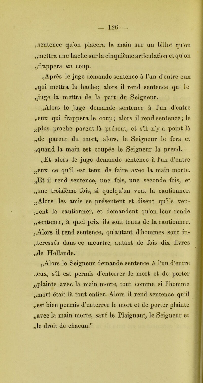 „sentence qu’on placera la main sur un billot qu’on „mettra une haclie sur la cinquièmeai’ticulation et qu’on „trappcra un coup. „Après Ie juge demande sentence ü, 1’un d’entre eux „qui inettra la hache; alors il rend sentence qu Ie ,.jugc la mettra de la part du Seigneur. „Alors Ie juge demande sentence h 1’un d’entre „eux qui frappera Ie coup; alors il rend sentence; Ie „plus proche parent lil présent, et s’il n’y a point la „de pai’ent du mort, alors, Ie Seigneur Ie fera et „quand la main est coupée Ie Seigneur la prend. „Et alors Ie juge demande sentence a l’un d’entre „eux ce qu’il est tenu de faire avec la main morte. „Et il rend sentence, une fois, une seconde fois, et „une troisième fois, si quelqu’un veut la cautionner. „Alors les amis se présentent et disent qu’ils veu- „lent la cautionner, et demandent qu’on leur rende „sentence, a quel prix ils sont tenus de la cautionner. „Alors il rend sentence, qu’autant d’hommes sont in- „teressés dans ce ineurtre, autant de fois dlx livres „de Hollande. „Alors Ie Seigneur demande sentence a 1’un d’entre .,eux, s’il est permis d’enterrer Ie mort et de porter „plainte avec la main morte, tout corame si l’liomme „mort étalt 1^ tout entier. Alors il rend sentence qu’il „est bien permis d’enterrer Ie mort et de porter plamte „avec la main morte, sauf Ie Plaignant, Ie Seigneur et „Ie droit de chacun.”