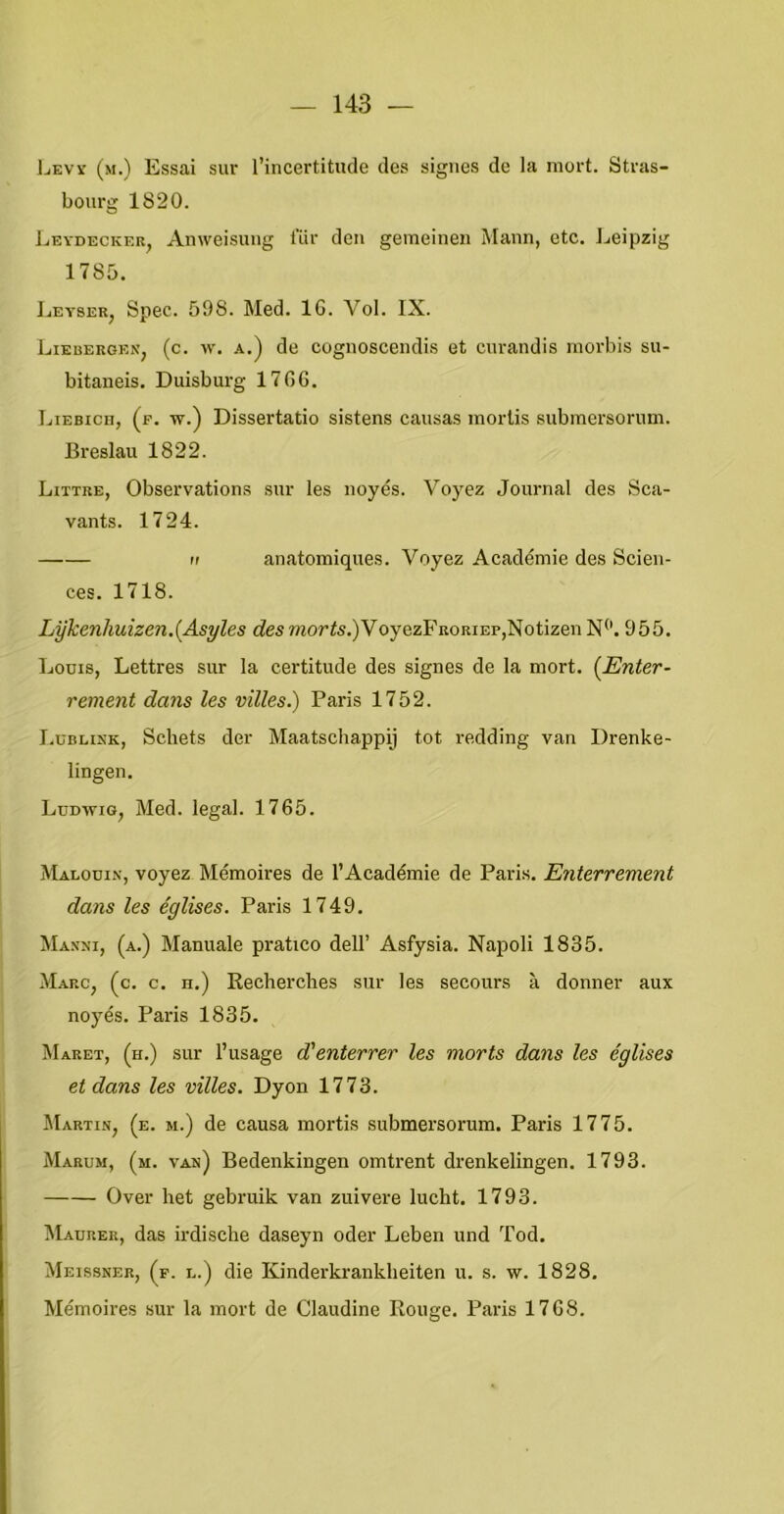 Ijevy (m.) Essai sur Tincertitude des signes de la mort. Stras- bourg 1820. J..EYDECKER, Anweisuiig lÜr den gemeinen Mann, etc. Ijeipzig 1785. IjEYSER, Spec. 598. Med. 16. Vol. IX. Liebergen, (c. w. a.) de cognoscendis et curandis morbis su- bitaneis. Duisburg 1766. Liebicii, (p. w.) Dissertatie sistens causas mortis submersorum. Breslau 1822. Littre, Observations sur les uoyés. Voyez Journal des Sca- vants. 1724. II anatomiques. Voyez Académie des Scien- ces. 1718. Lykenhuizen.{Asyles desmor’^s.)VoyezFRoriep,Notizen N“. 955. Louis, Lettres sur Ia certitude des signes de la mort. {Enter- rement dans les villes.) Paris 1752. I.üBLisK, Schets der Maatschappij tot redding van Drenke- lingen. Lddwig, Med. legal. 1765. Malooin, voyez Mémoires de 1’Académie de Paris. Enterrement dans les églises. Paris 1749. Maxxi, (a.) Manuale pratico dell’ Asfysia. Napoli 1835. Marc, (c. c. h.) Kecherches sur les secours a donner aux noyés. Paris 1835. Maret, (h.) sur 1’usage d'enterrer les morts dans les églises et dans les villes. Dyon 1773. Martin, (e. m.) de causa mortis submersorum. Paris 1775. Marum, (m. van) Bedenkingen omtrent drenkelingen. 1793. Over het gebruik van zuivere lucht. 1793. Maurer, das irdische daseyn oder Leben und Tod. Meissner, (^f. l.) die Kinderkrankheiten u. s. w. 1828. Mémoires sur la mort de Claudine Rouge. Paris 1768.