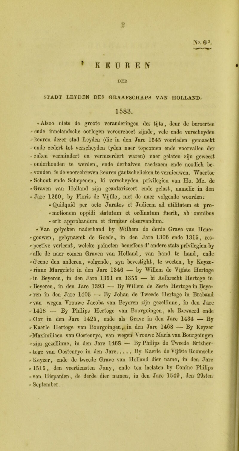 9 -\o.62. » KEUREN DEU ÖÏADT LEYDEN DES GRAAFSCIIAPS VAN HOLLAND. 1.583. «Alzoo niets de grootc veranderingen des tijts, deur de beroerten « ende innelandsche oorlogen vcroorzaect zijnde, vele ende verscheyden keuren dezer stad Leyden (die in den Jare 1545 voorleden gemacckt  ende zedert tot verscheyden tyden naer topcomen ende voorvallen der  zaken vermindert en vermeerdert waren) naer gelaten zijn geweest  onderhouden te werden, ende derhalven raedzaem ende noodich be-  vonden is de voorschreven keuren gantscheheken te vernieuwen. Waertoc 1 Schout ende Schepenen, hi verscheyden privilegiën van Ho. Me. de  Graven van Holland zijn geautorizeert ende gelast, namelic in den » Jarc 1260, by Floris de Vijfde, met de naer volgende woorden: Quidquid per octo Juratos et Judicem ad utüitatem et pro- * motionem oppidi statutum et ordinatum fuerit, ah omnibus  erit approbandum et firmiter observandum. »Van gelycken naderhand hy Wilhem de derde Grave van Hene- »gouwen, gebynaemt de Goede, in den Jare 1306 ende 1315, res- » pective verleent, welcke poincten beneffens d’andere stats privilegiën by >' alle de naer comen Graven van Holland, van hand te hand, ende «d’eene den anderen, volgende, zyn bevestight, te weeten, hy Keyze- «rinne Margriete in den Jare 1346 — by Willem de Vijfste Hertoge «in Beyercn, in den Jare 1351 en 1355 — bi Aelbrecht Hertoge in «Beyeren, in den Jare 1393 — By Willem de Zeste Hertoge in Beyc- «ren in den Jare 1405 — By Johan de Tweede Hertoge in Braband «van wegen Vrouwe Jacoba van Beyeren zijn gezeUinne, in den Jarc «1418 — By Philips Hertoge van Bourgoingen, als Euwaerd ende «Oor in den Jare 1425, ende als Grave in den Jarc 1434 — By » Kaerle Hertoge van Bourgoingen,, in den Jare 1468 — By Keyzer «Maximiliaen van Gostenryc, van wegen Vrouwe Maria van Bourgoingen «zijn gezellinne, in den Jare 1468 — By Philips de Tweede Ertzher- «togc van Oostenryc in den Jare By Kaerle de Vijfste Eoomsche «Keyzcr, endc de tweede Grave van Holland dier name, in den Jare «1515, den veertiensten Juny, ende ten laetsten by Coninc Philips «van Hispanien, de derde dier namen, in den Jare 1549, den 29sten « September.