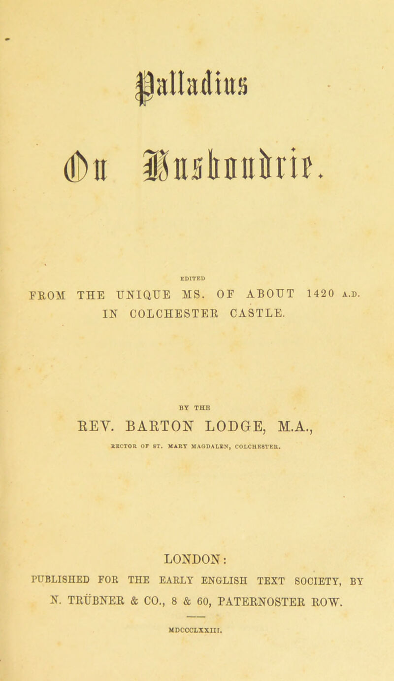 palladium EDITED FROM THE UNIQUE MS. OF ABOUT 1420 a.d. IN COLCHESTER CASTLE. BY THE EEY. BARTON LODGE, M.A., RECTOR OF 8T. MART MAGDALEN, COLCHESTER. LONDON: PUBLISHED FOR THE EARLY ENGLISH TEXT SOCIETY, BY N. TRUBNER & CO., 8 & 60, PATERNOSTER ROW. MDCCCLXXIII.
