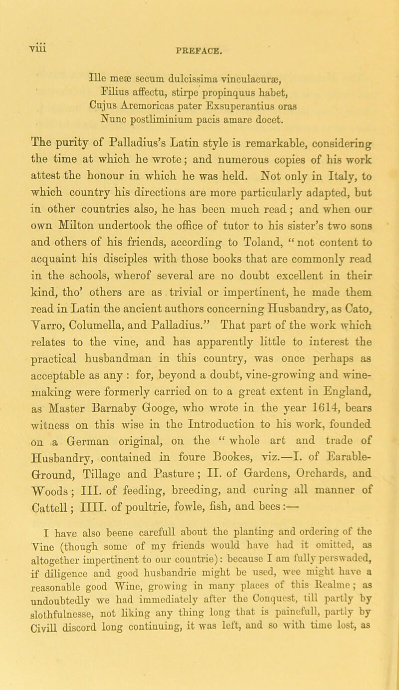 Till Ille me® secum dulcissima vinculacur®, Filius affectu, stirpe propinquus habet, Cujus Aremoricas pater Exsuperantius oras Nunc postliminium pacis amare docet. The puritjr of Palladius’s Latin style is remarkable, considering the time at which he wrote; and numerous copies of his work attest the honour in which he was held. Not only in Italy, to which country his directions are more particularly adapted, but in other countries also, he has been much read; and when our own Milton undertook the office of tutor to his sister’s two sons and others of his friends, according to Toland, “ not content to acquaint his disciples with those books that are commonly read in the schools, wherof several are no doubt excellent in their kind, tho’ others are as trivial or impertinent, he made them read in Latin the ancient authors concerning Husbandly, as Cato, Yarro, Columella, and Palladius.” That part of the work which relates to the vine, and has apparently little to interest the practical husbandman in this country, was once perhaps as acceptable as any : for, beyond a doubt, vine-growing and wine- making were formerly carried on to a great extent in England, as Master Barnabv Googe, who wrote in the year 1614, bears witness on this wise in the Introduction to his work, founded on a German original, on the “ whole art and trade of Husbandry, contained in foure Bookes, viz.—I. of Earable- Ground, Tillage and Pasture ; II. of Gardens, Orchards, and Woods ; III. of feeding, breeding, and curing all manner of Cattell; IIII. of poultrie, fowle, fish, and bees:— I have also beene carefull about the planting and ordering of the Yine (though some of my friends would have had it omitted, as altogether impertinent to our countrie): because I am fully perswaded, if diligence and good husbandrie might be used, wee might have a reasonable good Wine, growing in many places of this Realme; as undoubtedly we had immediately after the Conquest, till partly by slothfulnesse, not liking any thing long that is painefull, partly by Civill discord long continuing, it was left, and so with time lost, as
