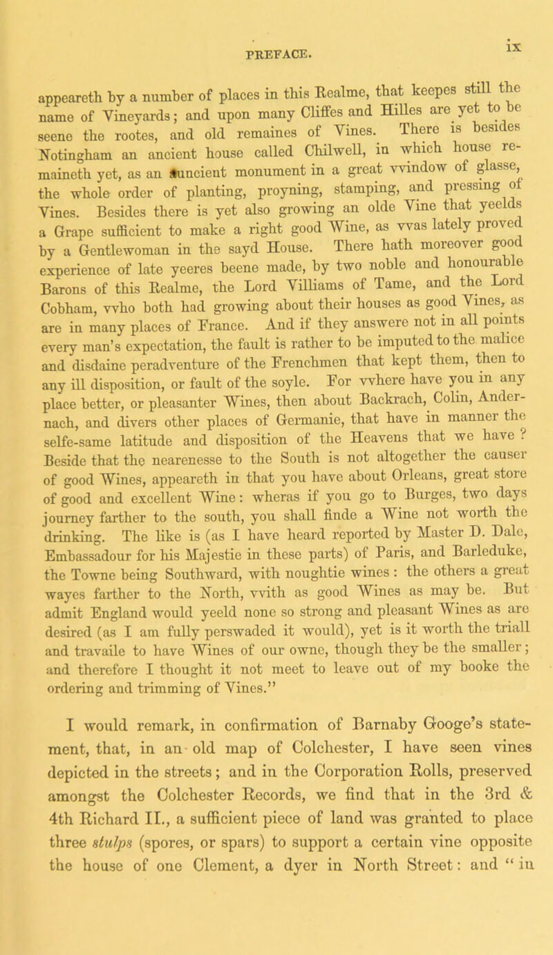 appeareth by a number of places in tbis Realme, that keepes still the name of Vineyards; and upon many Cliffes and Hilles are. yet to be seene the rootes, and old remaines of Vines. There is csu e. Notingham an ancient house called Chilwell, in which house re- maineth yet, as an auncient monument in a great window of glasse, the whole order of planting, proyning, stamping, and pressing of Vines. Besides there is yet also growing an olde Vine that yeelds a Grape sufficient to make a right good Wine, as was lately proved hy a Gentlewoman in the sayd House. There hath moreover good experience of late yeeres heene made, by two noble and honourable Barons of this Realme, the Lord Villiams of Tame, and the Lord Cohham, who both had growing about their houses as good Vines, as are in many places of France. And if they answere not in all points every man’s expectation, the fault is rather to be imputed to the malice and disdaine peradventure of the Frenchmen that kept them, then to any ill disposition, or fault of the soyle. For where have you in any place better, or pleasanter Wines, then about Backrach, Colin, Ander- nach, and divers other places of Germanie, that have in mannei the selfe-same latitude and disposition of the Heavens that we have ? Beside that the nearenesse to the South is not altogether the causei of good Wines, appeareth in that you have about Orleans, great stoie of good and excellent Wine: wheras if you go to Burges, two days journey farther to the south, you shall linde a Wine not worth the drinking. The like is (as I have heard reported by Master D. Dale, Embassadour for his Majestie in these parts) of Paris, and Barleduke, the Towne being Southward, with noughtie wines : the others a great wayes farther to the North, with as good Wines as may be. But admit England would yeeld none so strong and pleasant Wines as are desired (as I am fully perswaded it would), yet is it worth the triall and travaile to have Wines of our ownc, though they he the smaller; and therefore I thought it not meet to leave out of my booke the ordering and trimming of Vines.” I would remark, in confirmation of Barnaby Googe’s state- ment, that, in an old map of Colchester, I have seen vines depicted in the streets ; and in the Corporation Rolls, preserved amongst the Colchester Records, we find that in the 3rd & 4th Richard II., a sufficient piece of land was granted to place three stulps (spores, or spars) to support a certain vine opposite the house of one Clement, a dyer in North Street: and “ in