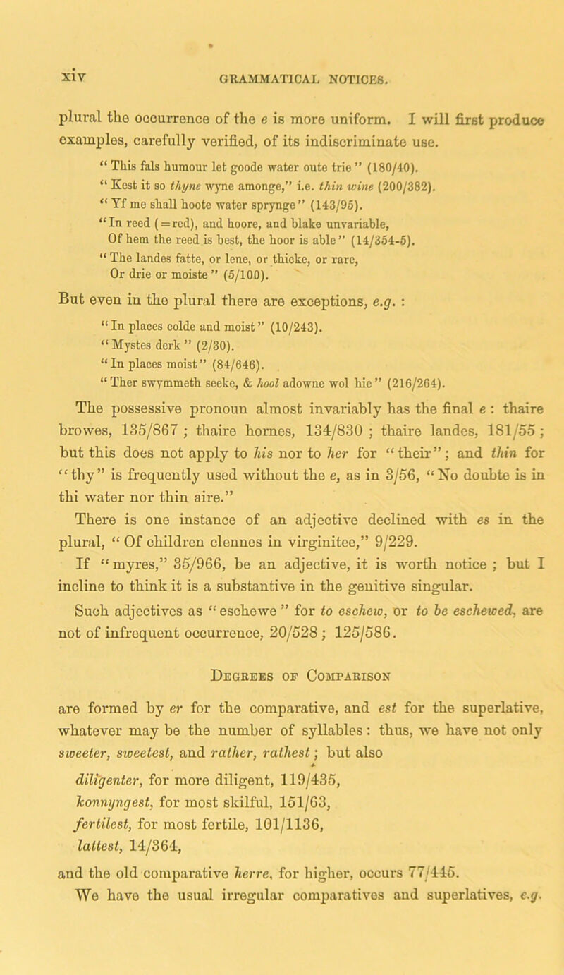 plural the occurrence of the e is more uniform. I will first produce examples, carefully verified, of its indiscriminate use. “ This fals humour let goode water outc trie ” (180/40). “ Kest it so thyne wyne amonge,” i.e. thin wine (200/382). “ Yf me shall hoote water sprynge ” (143/95). “In reed (=red), and hoore, and blake unrariable, Of hem the reed is best, the hoor is able” (14/354-5). “ The landes fatte, or lene, or thicke, or rare, Or drie or moiste ” (5/100). But even in the plural there are exceptions, e.g. : “ In places oolde and moist ” (10/243). “ Mystes derk ” (2/30). “In places moist” (84/646). “ Ther swymmeth seeke, & /tool adowne wol hie ” (216/264). The possessive pronoun almost invariably has the final e : thaire browes, 185/867 ; thaire homes, 131/830 ; thaire landes, 181/55 ; but this does not apply to his nor to her for “their”; and thin for “thy” is frequently used without the e, as in 3/56, “No doubte is in thi water nor thin aire.” There is one instance of an adjective declined with es in the plural, “ Of children clennes in virginitee,” 9/229. If “myres,” 35/966, be an adjective, it is worth notice ; but I incline to think it is a substantive in the genitive singular. Such adjectives as “eschewe ” for to eschew, or to he eschewed, are not of infrequent occurrence, 20/528 ; 125/586. Degrees of Comparison are formed by er for the comparative, and est for the superlative, whatever may be the number of syllables: thus, we have not only sweeter, sweetest, and rather, rathest; but also diligenter, for more diligent, 119/435, konnyngest, for most skilful, 151/63, fertilest, for most fertile, 101/1136, lattest, 14/364, and the old comparative herre, for higher, occurs 77/445. We have the usual irregular comparatives and superlatives, e.g.