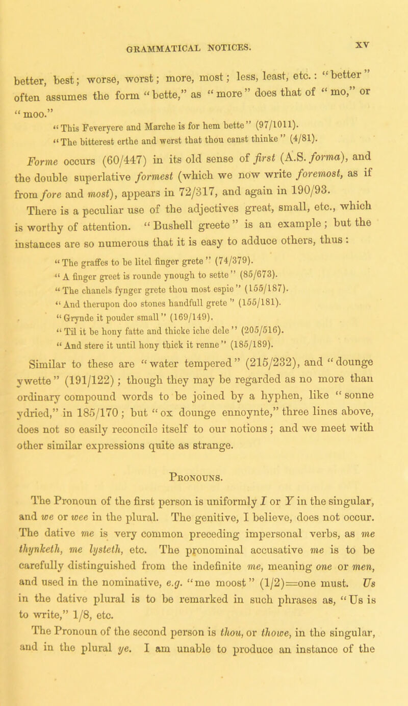 better, best; worse, worst; more, most; less, least, etc.: “better often assumes the form “bette,” as “ more” does that of “ mo,” or “ moo.” “ This Feveryere and Marche is for hem bette ’ (97/1011). “The bitterest erthe and werst that thou canst tliinke ’’ (4/81). Forme occurs (60/447) in its old sense of first (A.S. forma), and the double superlative formest (which we now write foremost, as if from fore and most), appears in 72/311, and again in 190/93. There is a peculiar use of the adjectives great, small, etc., which is worthy of attention. “ Bushell greete” is an example; but the instances are so numerous that it is easy to adduce otheis, thus . “ The graffes to he litel finger grete ” (74/379). “ A finger greet is rounde ynough to sette ” (85/673). “The chanels fynger grete thou most espie’’ (155/187). “And therupon doo stones handfull grete ” (155/181). “Grynde it pouder small” (169/149). “ Til it he hony fatte and thicke iche dele ” (205/516). “ And stere it until hony thick it renne ” (185/189). Similar to these are “water tempered” (215/232), and “dounge vwette” (191/122); though they may be regarded as no more than ordinary compound words to be joined by a hyphen, like “ sonne ydried,” in 185/170 ; but “ox dounge ennoynte,” three lines above, does not so easily reconcile itself to our notions ; and we meet with other similar expressions quite as strange. Pronouns. The Pronoun of the first person is uniformly J or Y in the singular, and we or wee in the plural. The genitive, I believe, does not occur. The dative me is very common preceding impersonal verbs, as me thynlcetli, me lysteth, etc. The pronominal accusative me is to be carefully distinguished from the indefinite me, meaning one or men, and used in the nominative, e.g. “me moost ” (l/2)=one must. Us in the dative plural is to be remarked in such phrases as, “Us is to write,” 1/8, etc. The Pronoun of the second person is thou, or thowe, in the singular, and in the plural ye. I am unable to produce an instance of the