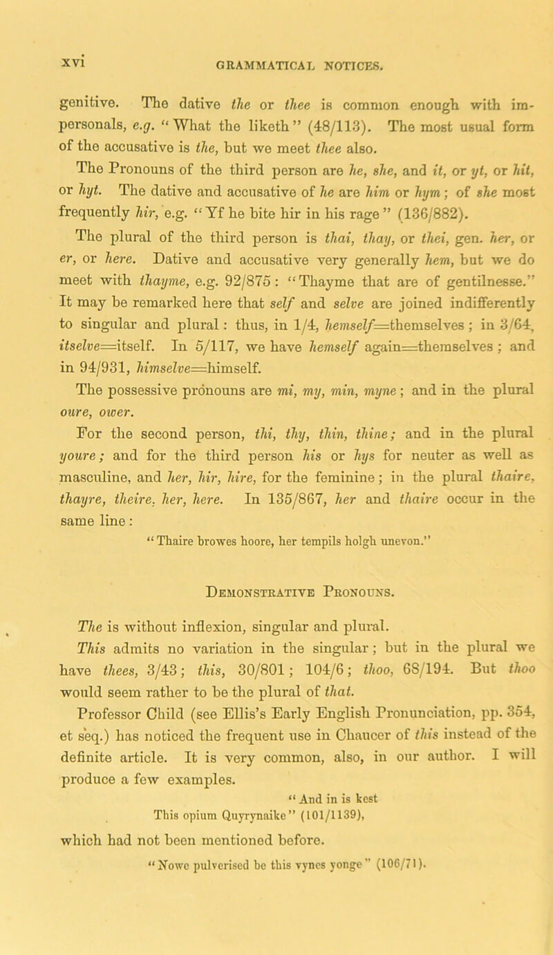 genitive. The dative the or thee is common enough with im- personate, e.g. “What the liketh” (48/113). The most usual form of the accusative is the, hut we meet thee also. The Pronouns of the third person are he, she, and it, or yt, or hit, or hyt. The dative and accusative of he are him or hym; of she most frequently Mr, e.g. “Tf he bite liir in his rage ” (136/882). The plural of the third person is tliai, thay, or thei, gen. her, or er, or here. Dative and accusative very generally hem, but we do meet with thayme, e.g. 92/875: “Thayme that are of gentilnesse.” It may be remarked here that self and seine are joined indifferently to singular and plural: thus, in 1/4, liemself =themselves ; in 3/64. i<selj;e=itself. In 5/117, we have hemself again=themselves ; and in 94/931, himselve=himsc\f. The possessive pronouns are mi, my, min, myne; and in the plural oure, ower. For the second person, thi, thy, thin, thine; and in the plural youre; and for the third person his or hys for neuter as well as masculine, and her, Mr, hire, for the feminine; in the plural thaire, thayre, theire. her, here. In 135/867, her and thaire occur in the same line: “Thaire browes boore, ber tempils holgb unevon.” Demonstrative Pronouns. The is without inflexion, singular and plural. This admits no variation in the singular; but in the plural we have thees, 3/43; this, 30/801; 104/6; tlioo, 68/194. But thoo would seem rather to be the plural of that. Professor Child (see Ellis’s Early English Pronunciation, pp. 354, et. seq.) has noticed the frequent use in Chaucer of this instead of the definite article. It is very common, also, in our author. I will produce a few examples. “ And in is best This opium Quyrynaike” (101/1139), which had not been mentioned before. “Nowe pulverised be this vynes yonge ” (106/71).