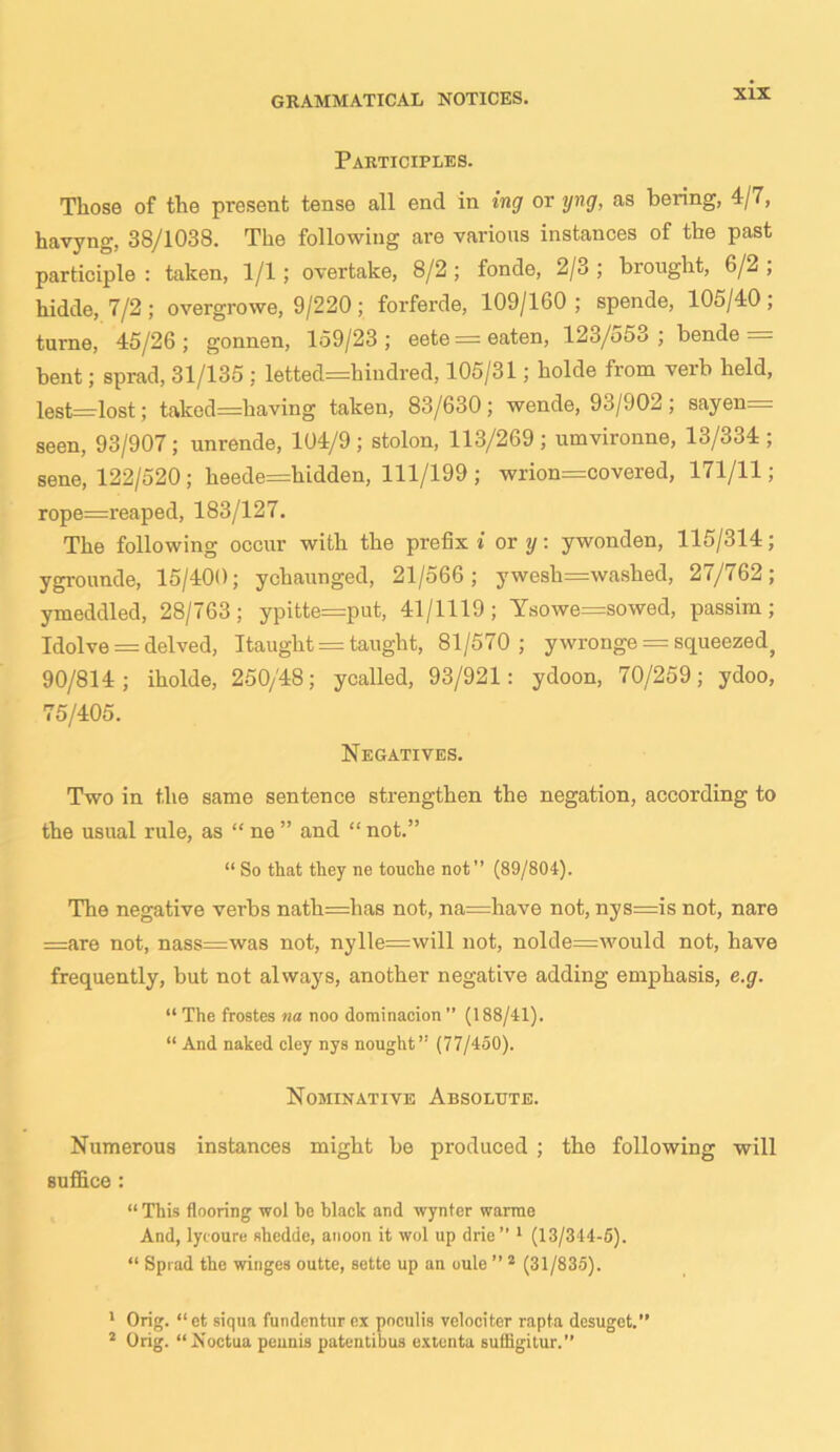 Participles. Those of the present tense all end in ing or yng, as bering, 4/7, havyng, 38/1038. The following are various instances of the past participle : taken, 1/1; overtake, 8/2 ; fonde, 2/3 ; brought, 6/2 ; hidde, 7/2; overgrowe, 9/220; forferde, 109/160; spende, 105/40, turne, 45/26; gonnen, 159/23; eete = eaten, 123/553; bende = bent; sprad, 31/135 ; letted=hindred, 105/31; holde from verb held, lest=lost; taked=having taken, 83/630; wende, 93/902; sayen— seen, 93/907; unrende, 104/9; stolon, 113/269 ; umvironne, 13/334 ; sene, 122/520; heede=hidden, 111/199; wrion=covered, 171/11; rope=reaped, 183/127. The following occur with the prefix* or y: ywonden, 115/314; ygrounde, 15/400; ychaunged, 21/566; ywesh=washed, 27/762; ymeddled, 28/763; ypitte=put, 41/1119; Ysowe=sowed, passim; Idolve = delved, Itaught = taught, 81/570; ywronge = squeezed, 90/814; iholde, 250/48; ycalled, 93/921: ydoon, 70/259; ydoo, 75/405. Negatives. Two in the same sentence strengthen the negation, according to the usual rule, as “ ne ” and “ not.” “ So that they ne touche not” (89/804). The negative verbs nath=has not, na=have not, nys=is not, nare =are not, nass=was not, nylle=will not, nolde=would not, have frequently, but not always, another negative adding emphasis, e.g. “ The frostes na noo dominacion ” (188/41). “ And naked cley nys nought” (77/450). Nominative Absolute. Numerous instances might be produced ; the following will suffice : “ This flooring wol be black and wynter warme And, lycoure shedde, anoon it wol up drie” 1 (13/344-5). “ Sprad the winges outte, sette up an oule ” 2 (31/835). 1 Orig. “ et siqua fundentur ex pnculis velociter rapta desuget.” 2 Orig. “ jS’octoa peunis patentibus extenta suffigitur.”