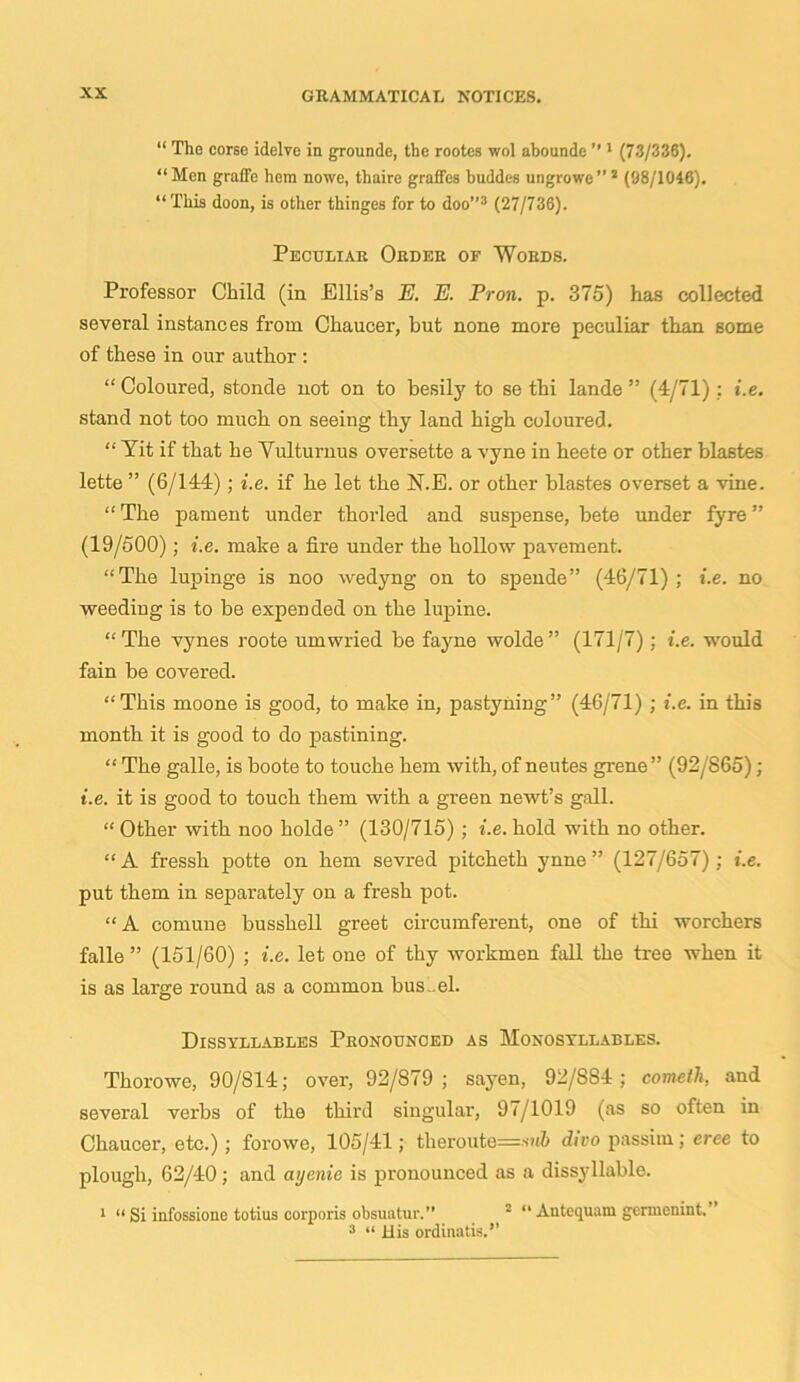 “ Tho corse idelve in groundc, the rootes wol abounde ” 1 (73/336). “Men graffe hem nowe, thaire graffcs buddes ungrowe”2 (98/1046). “ This doon, is other thinges for to doo”3 (27/736). Peculiar Order of Words. Professor Child (in Ellis’s E. E. Pron. p. 375) has collected several instances from Chaucer, but none more peculiar than some of these in our author : “ Coloured, stonde not on to besily to se thi lande ” (4/71) : i.e. stand not too much on seeing thy land high coloured. “ Yit if that he Vulturous oversette a vyne in heete or other blastes lette ” (6/144); i.e. if he let the N.E. or other blastes overset a vine. “ The pament under thorled and suspense, bete under fyre ” (19/500); i.e. make a fire under the hollow pavement. “The lupinge is noo wedyng on to spende” (46/71); i.e. no weeding is to be expended on the lupine. “The vynes roote umwried be fayne wolde” (171/7); i.e. would fain be covered. “This moone is good, to make in, pastyning” (46/71) ; i.e. in this month it is good to do pastining. “ The galle, is boote to touche hem with, of neutes grene” (92/865); i.e. it is good to touch them with a green newt’s gall. “ Other with noo holde ” (130/715) ; i.e. hold with no other. “ A fressh potte on hem sevred pitcheth ynne ” (127/657); i.e. put them in separately on a fresh pot. “A comune busshell greet circumferent, one of thi worchers falle ” (151/60) ; i.e. let one of thy workmen fall the tree when it is as large round as a common bus..el. Dissyllables Pronounced as Monosyllables. Thorowe, 90/814; over, 92/S79 ; sayen, 92/S84; cometh, and several verbs of the third singular, 97/1019 (as so often in Chaucer, etc.); forowe, 105/41; theroute=s»<Z> dico passim; tree to plough, 62/40; and ayenie is pronounced as a dissyllable. 1 “ Si iafossione totius corporis obsuatur.” 2 “ Antequam germenint.” 3 “ His ordinatis.’’