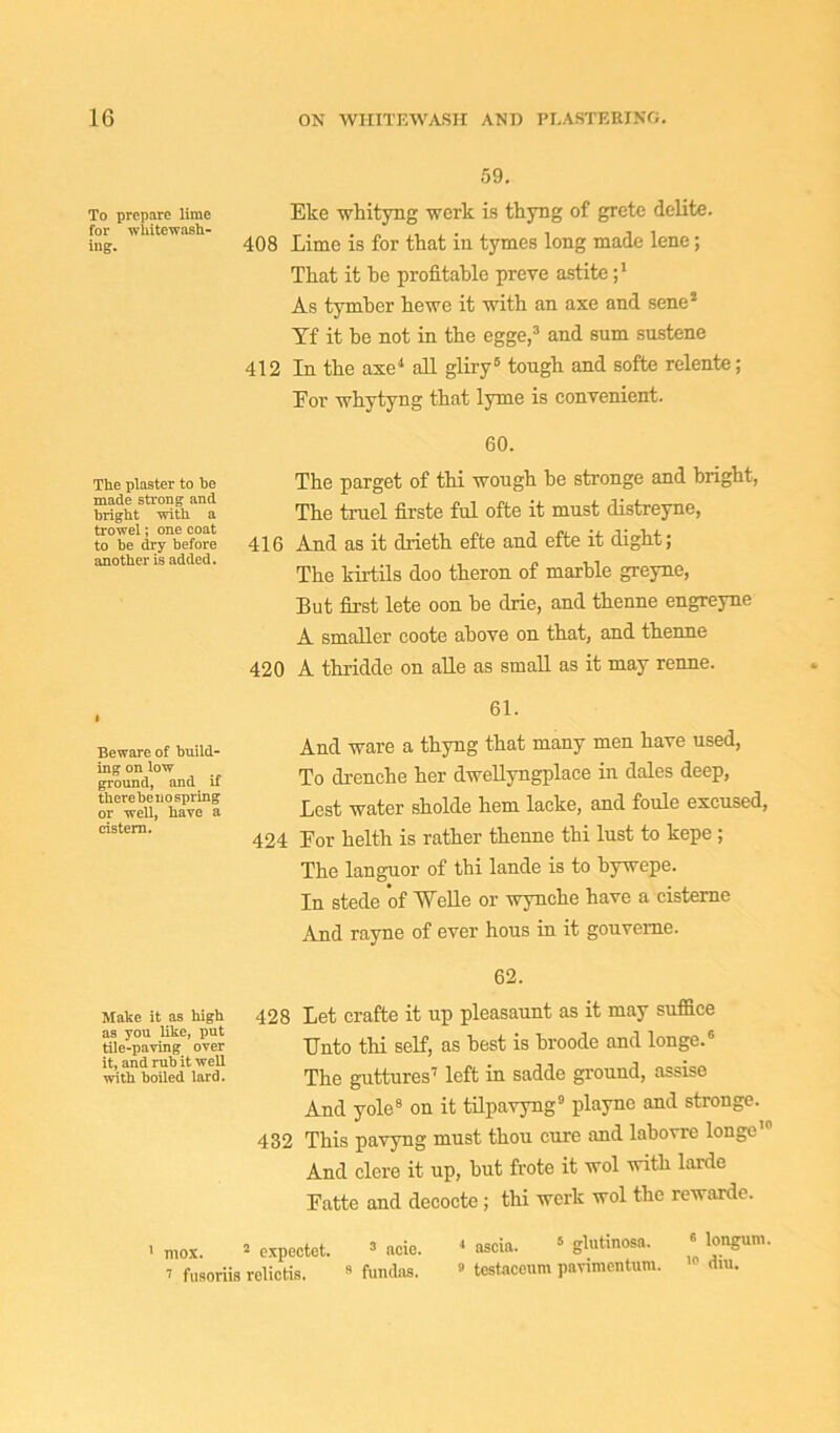 59. Eke whityng work is thyng of grete delite. 408 Lime is for that in tymes long made lene; That it he profitable preve astite ;l As tymber he we it with an axe and sene2 Yf it he not in the egge,3 and sum sustene 412 In the axe4 all gliry5 tough and softe relente; Eor whytyng that lyme is convenient. 60. The parget of thi wough be stronge and bright, The trael firste ful ofte it must distreyne, 416 And as it drieth efte and efte it dight; The kirtils doo theron of marble greyne, But first lete oon be drie, and thenne engreyne A smaller coote above on that, and thenne 420 A thridde on alle as small as it may renne. 61. And ware a thyng that many men have used, To drenche her dwellyngplace in dales deep, Lest water sholde hem lacke, and foule excused, 424 Eor helth is rather thenne thi lust to kepe ; The languor of thi lande is to bywepe. In stede of Welle or wynche have a cisterne And rayne of ever hous in it gouverne. 62. Make it as high 428 Let crafte it up pleasaunt as it may suffice tile-paving ’over Unto thi self, as best is broode and longe/’ with boiled lard. The guttures7 left in sadde ground, assise And yole8 on it tilpavyng9 playne and stronge. 432 This pavyng must thou cure and labovre longe10 And clcre it up, but frote it wol with larde Eatte and decocte ; thi werk wol the rewarde. i mox. 2 expectct. 2 acie. 4 ascia. 5 glutinosa. 6 longum. 7 fusoriis relictis. 2 fundns. 9 tcstacenm pavimentum. dm. Beware of build- ing on low ground, and if there be no spring or well, have a cistern. The plaster to be made strong and bright with a trowel; one coat to be dry before another is added. To prepare lime for whitewash- ing.