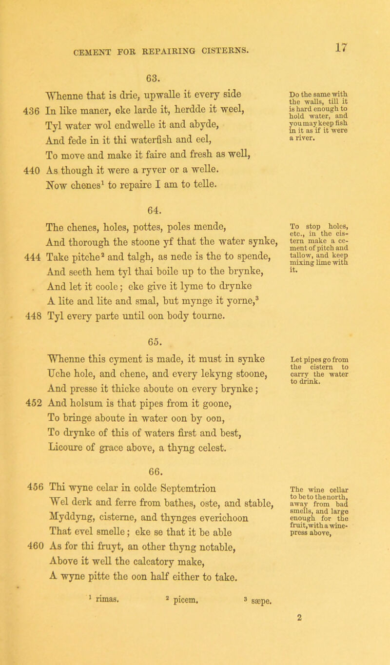CEMENT FOR REPAIRING CISTERNS. 63. AYhenne that is drie, upwalle it every side Do the same with . the ■walls, till it 436 In like maner, eke larde it, herdde it weel, is hard enough to ’ hold water, and Tvl -water wol endwelle it and ahyde, you may keep fish J * in it as it it were And fede in it thi waterfish and eel, arive1'- To move and make it faire and fresh as well, 440 As though it were a ryver or a welle. How chenes1 to repaire I am to telle. 64. The chenes, holes, pottes, poles mende, And thorough the stoone yf that the water synke, 444 Take pitche2 and talgh, as nede is the to spende, And seeth hem tyl thai boile up to the brynke, And let it coole; eke give it lyme to cLrynke A lite and lite and smal, hut mynge it yorne,3 448 Tyl every parte until oon body tonrne. To stop holes, etc., in the cis- tern make a ce- ment of pitch and tallow, and keep mixing lime with it. 65. Whenne this cyment is made, it must in synke Uche hole, and chene, and every lekyng stoone, And presse it thicke ahoute on every brynke; 452 And holsum is that pipes from it goone, To bringe aboute in water oon by oon, To drynke of this of waters first and best, Licoure of grace above, a thyng celest. Let pipes go from the cistern to carry the water to drink. 66. 456 Thi wyne celar in colde Septemtrion Wei derk and ferre from bathes, oste, and stable, Myddyng, cisteme, and thynges everichoon That evel smelle; eke se that it be able 460 As for thi fruyt, an other thyng notable, Above it well the calcatory make, A wyne pitte the oon half either to take. The wine cellar to be to the north, away from bad smells, and large enough for the fruit, with a wine- press above, 1 rimas. 2 picem, 3 saepe. 2