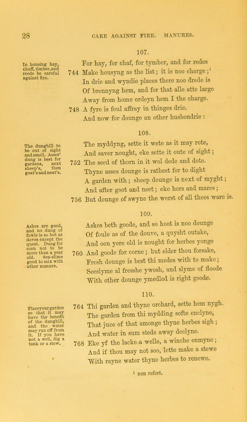 In housing hay, chaff, timber,and reeds be careful against Are. The dunghill to be out of sight and smell. Asses’ dung is best for gardens, next sheep’s, then goat’s and neat’s. Ashes are good, and no dung of fowls is so hot as doves except the quest. Dung for com not to be more than a year old. Sea-slime good to mix with other manure. Placeyourgarden so that it may have the benefit of the dunghill, and the water may run off from it. If you have not a well, dig a tank or a stew. 107. For hay, for chaf, for tymber, and for redes 744 Make housyng as the list; it is noo charge In drie and wyndie places there noo drede is Of brennyng hem, and for that alle atte large Away from home ordeyn hem I the charge. 748 A fyre is foul affray in thinges drie. And now for dounge an other husbondrie : 108. The myddyng, sette it wete as it may rote, And saver nought, eke sette it oute of sight; 752 The seed of thorn in it wol dede and dote. Thyne asses dounge is rathest for to dight A garden with ; sheep dounge is nest of myght; And after goot and neet; eke hors and mares; 756 But dounge of swyne the werst of all thees ware is. 109. Askes beth goode, and so hoot is noo dounge Of foule as of the douve, a quysht outake, And oon yere old is nought for herbes yonge 760 And goode for come ; but elder thou forsake, Fresh dounge is best thi medes with to make; Seeslyme al fresshe ywesh, and slyme of floode ■With other dounge ymedled is right goode. 110. 764 Thi garden and thyne orchard, sette hem nygh. The garden from thi mydding softe enclyne, That juce of that amonge thyne herbes sigh; And water in sum stede away declyne. 768 Eke yf the lacke a welle, a winche enmyne ; And if thou may not soo, lette make a stewe With rayne water thyne herbes to renewe. 1 non rcfert.