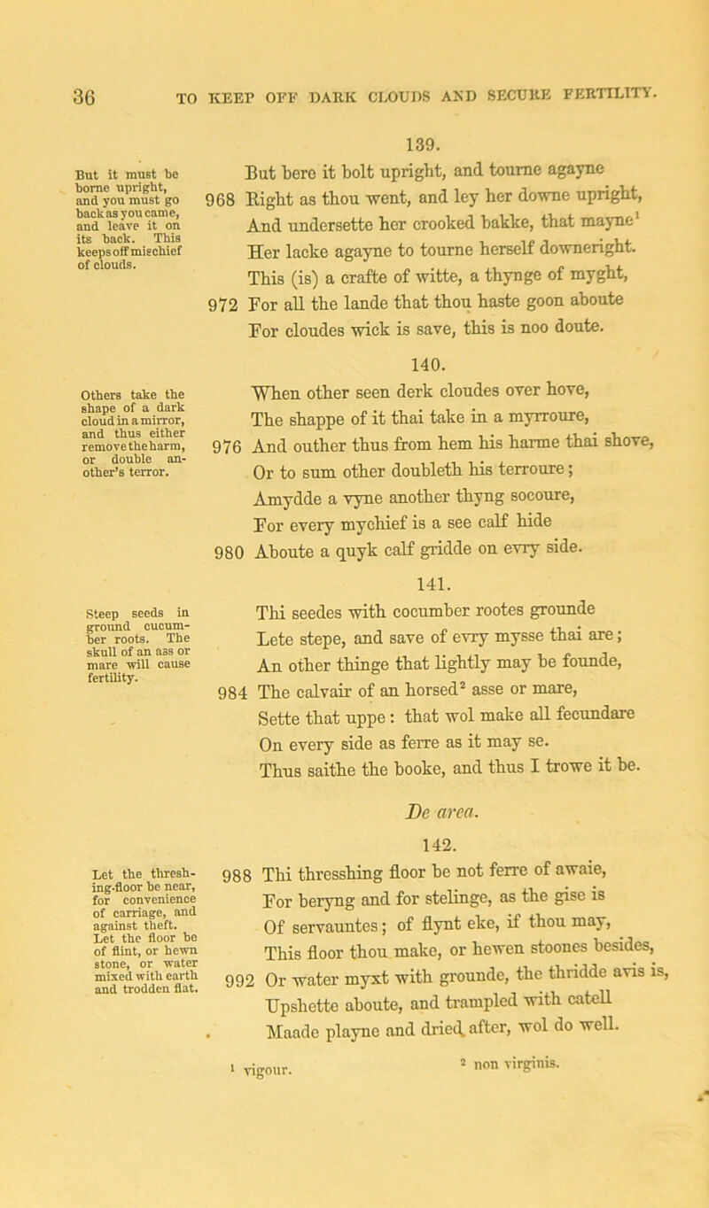 But it must be borne upright, and you must go backas you came, and leave it on its back. This keeps off mischief of clouds. 139. But berc it bolt upright, and toume agayne 9G8 Right as thou went, and ley her downe upright, And undersette her crooked bakke, that mayne' Her lacke agayne to tourne herself downeright. This (is) a crafte of witte, a thynge of myght, 972 For all the lande that thou haste goon aboute For cloudes wick is save, this is noo doute. Others take the shape of a dark cloud in a mirror, and thus either remove the harm, or double an- other’s terror. 140. When other seen derk cloudes over hove, The shappe of it thai take in a myrroure, 976 And outher thus from hem his harme thai shove, Or to sum other doubleth his terroure; Amydde a vyne another thyng socoure, For every mychief is a see calf hide 980 Aboute a quyk calf gridde on evry side. Steep seeds in ground cucum- ber roots. The skull of an ass or mare will cause fertility. 141. Thi seedes with cocumber rootes grounde Lete stepe, and save of evry mysse thai are; An other thinge that lightly may be founde, 984 The calvair of an horsed2 asse or mare, Sette that uppe: that wol make all fecundare On every side as ferre as it may se. ThuB saithe the booke, and thus I trowe it he. Be area. Let the thresh- ing-floor he near, for convenience of carriage, and against theft. Let the floor be of flint, or hewn stone, or water mixed with earth and trodden flat. 142. 988 Thi thresshing floor be not ferre of awaie, For beryng and for stelinge, as the gise is Of servauntes; of flynt eke, if thou may, This floor thou make, or hewen stoones besides, 992 Or water myxt with grounde, the thridde avis is, Upshette aboute, and trampled with catell Maade playne and dried, after, wol do well. 1 vigour. 2 non virginis.