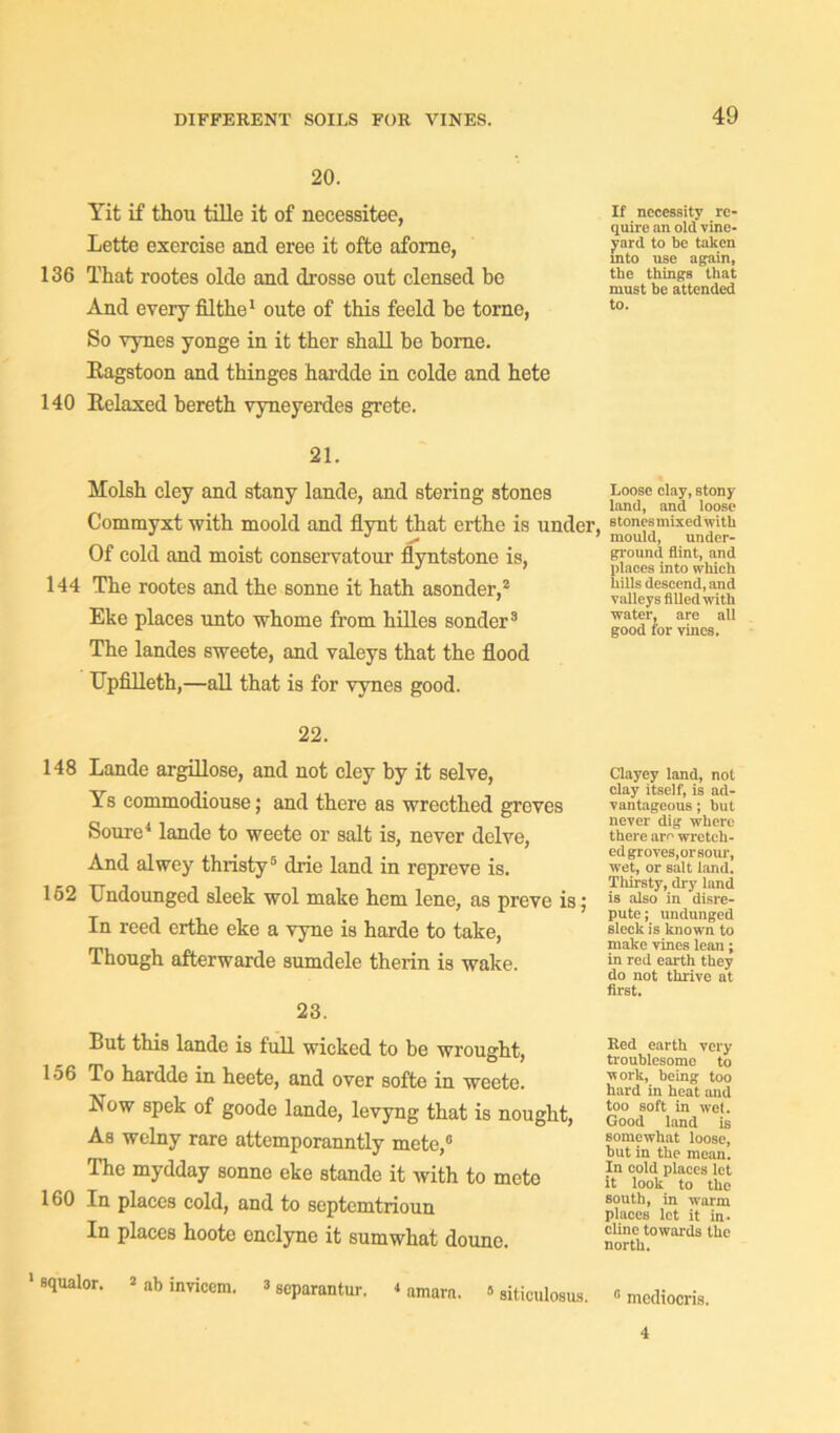 20. Yit if thou tille it of necessitee, Lette exercise and eree it ofte aforne, 136 That rootes olde and drosse out clensed be And every filthe1 oute of this feeld be torne, So vynes yonge in it ther shall be borne. Ragstoon and thinges hardde in colde and hete 140 Relaxed bereth vyneyerdes grete. 21. Molsh cley and stany lande, and stering stones Commyxt with moold and flynt that erthe is under Of cold and moist conservatour flyntstone is, 144 The rootes and the sonne it hath asonder,2 Eke places unto whome from hilles sonder3 The landes sweete, and valeys that the flood TJpfilleth,—all that is for vynes good. 22. 148 Lande argillose, and not cley by it selve, Ys commodiouse; and there as wrecthed greves Soure4 lande to weete or salt is, never delve, And alwey thristy5 drie land in repreve is. 162 Undounged sleek wol make hem lene, as preve is; In reed erthe eke a vyne is harde to take, Though afterwarde sumdele therin is wake. 23. But this lande is full wicked to be wrought, 156 To hardde in heete, and over softe in weete. Bow spek of goode lande, levyng that is nought, As welny rare attemporanntly mete,0 The mydday sonne eke stande it with to mete 160 In places cold, and to septemtrioun In places hoote enclync it sumwhat douno. 1 squalor. * ab invicem. 3 scparantur. < amarn. »siticulosus. If necessity re- quire an old vine- yard to be taken into use again, the things that must be attended to. Loose clay, stony land, and loose Btones mixed with ’ mould, under- ground flint, and places into which hills descend, and valleys filled with water, are all good for vines. Clayey land, not clay itself, is ad- vantageous ; but never dig where there are wretch- ed groves,orsour, wet, or salt land. Thirsty, dry land is also in disre- pute ; undunged sleek is known to make vines lean; in red earth they do not thrive at first. Red earth very troublesome to work, being too hard in heat and too soft in wet. Good land is somewhat loose, hut in the mean. In cold places let it look to the south, in warm places let it in- cline towards the north. 0 mcdiocris. 4