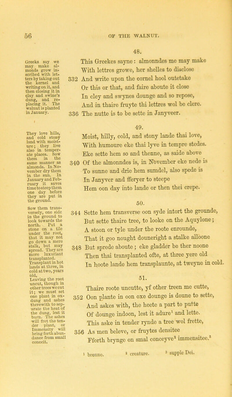 Greeks say wo may make al- monds grow in- scribed with let- ters by taking out the kernel and writing on it, and then closing it in qlay and swine’s dung, and re- placing it. The walnut is planted in January. They love hills, and cold stony land with moist- ure j they live also in temper- ate places. Sow them in the same manner as almonds. In No- vember dry them in the sun. In January and Feb- ruary it saves time tosteep them one day before they are put in the ground. Sow them trans- versely, one side in the ground to look towards the north. Put a stone on a tile under the root, that it may not go down a mere stalk, but may spread. They are more luxuriant transplanted. Transplant in hot lands at three, in cold at two, years old, Leaving the root uncut, though in other trees we cut it; we must set one plant in ox- dung and ashes therewith to sep- arate the heat of the dung, lest it bum. The ashes will fi'et the ten- der plant, or Immensity will bring forth abun- dance from small conceit. 48. This Grcekes sayne: almonndes me may make With lettres growe, her shelles to disclose 332 And write upon the cornel hool outetake Or this or that, and faire aboute it close In cley and swynes dounge and so repose, And in thaire fruyte thi lettres wol be clere. 336 The nntte is to he sette in Janyveer. 49. Moist, hilly, cold, and stony lande thai love, With humoure eke thai lyve in tempre stedes. Eke sette hem so and thenne, as saide above 340 Of the almonndes is, in November eke nede is To sunne and drie hem sumdel, also spede is In Janyver and fferyer to steepe Hem oon day into lande or then thei crepe. 50. 344 Sette hem transverse oon syde intort the grounde, But sette thaire tree, to looke on the Aquylone; A stoon or tyle under the roote enrounde, That it goo nought douneright a stalke alloone 348 But sprede aboute ; eke gladder be ther noone Then thai transplanted ofte, at three yere old In hoote lande hem transplaunte, at tweyne in cold. 51. Thaire roote uncuttc, yf other treen me cutte, 352 Oon plante in oon oxe dounge is doune to sette, And askes with, the heete a part to putte Of dounge indoon, lest it adure1 and lette. This aske in tender rynde a tree wol frette, 356 As men beleve, or fruytes densitee Fforth bryngc on smal conceyve5 immensitee.8 1 brenno. J creature. 3 supple Dei.