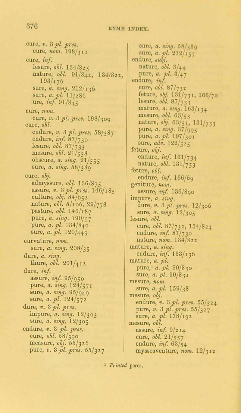 KYME INDEX. cure, v. 3 pi. pres. cure, nom. 198/311 cure, inf. lesure, oil. 134/825 nature, oil. 91/842, 134/822, 193/176 sure, a. sing. 212/136 sure, a. pi. 11/286 ure, inf. 91/845 cure, nom. cure, v. 3 pi. pres. 198/309 cure, oil. endure, v. 3 pi. pres. 58/387 endure, inf. 87/730 lesure, oil. 87/733 mesure, oil. 21/5 5 8 obscure, a. sing. 21/555 sure, a. sing. 58/389 cure, olj. admyssure, oil. 136/875 assure, v. 3 pi. pres. 146/i 85 culture, olj. 84/652 nature, oil. 5/io6, 29/778 pasture, oil. 146/187 pure, a. sing. 190/97 pure, a. pi. 134/840 sure, a. pi. I2O/449 curvature, nom. sure, a. sing. 2O8/35 dure, a. sing. thure, oil. 2OI/412 dure, inf. assure, inf. 95/950 pure, a. sing. 124/5 71 sure, a. sing. 95/949 sure, a. pi. 124/572 dure, v. 3 pi. pres. impure, a. sing. 12/3 03 sure, a. sing, 12/305 endure, v. 3 pi. pres.' cure, oil. 58/390 measure, olj. 55/326 pure, v. 3 pi. pres. 55/327 sure, a. sing. 58/389 sure, a. pi. 212/x 57 endure, sulj. nature, oil. 3/44 pure, a. pi. 3/47 endure, inf. cure, oil. 87/732 feture, olj. 131/731, 166/70 lesure, oil. 87/733 mature, a. sing. I63/134 mesure, oil. 63/53 nature, olj. 63/51, 131/7 3 3 pure, a. sing. 37/995 pure, a. pi. 197/301 sure, adv. 122/5 2 5 feture, oZy'. endure, inf. 131/734 nature, oW. 131/733 feture, oW. endure, fre/L 166/69 geniture, worn. assure, ««/. 136/890 impure, a. sing. dure, v. 3 pi. pres. 12/306 sure, a. sing. 12/305 lesure, oil. cure, oil. 87/732, 134/824 endure, fw/I 87/730 nature, moot. 134/822 mature, a. smy. endure, m/. 163/i 36 mature, a. pure,1 a. 72Z. 9 0/8 30 sure, a. pi. 90/8 31 mesure, nom. sure, a. pi. 159/38 mesure, olj. endure, v. 3 pi. pres. 55/324 pure, v. 3 pi. pres. 55/327 sure, a. pi. 178/192 mesure, oil. assure, inf. 9/214 cure, oil. 21/557 endure, ««/. 63/54 mysseaventure, nom. 12/312