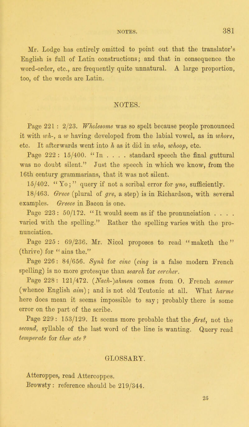 Mr. Lodge has entirely omitted to point out that the translator’s English is full of Latin constructions; and that in consequence the word-order, etc., are frequently quite unnatural. A large proportion, too, of the words are Latin. NOTES. Page 221 : 2/23. Wholesome was so spelt because people pronounced it with tvh-, a w haying developed from the labial vowel, as in whore, etc. It afterwards went into h as it did in who, whoop, etc. Page 222: 15/400. “In ... . standard speech the final guttural was no doubt silent.” Just the speech in which we know, from the 16th century grammarians, that it was not silent. 15/402. “ Yo; ” query if not a scribal error for yno, sufficiently. 18/463. Grece (plural of gre, a step) is in Richardson, with several examples. Greece in Bacon is one. Page 223: 50/172. “ It would seem as if the pronunciation . . . . varied with the spelling.” Rather the spelling varies with the pro- nunciation. Page 225: 69/236. Mr. Nicol proposes to read “ maketh the” (thrive) for “ ains the.” Page 226: 84/656. Synlc for cine (cinq is a false modern Erench spelling) is no more grotesque than search for cercher. Page 228: 121/472. (Nach-)ahmen comes from 0. French aesmer (whence English aim); and is not old Teutonic at all. What harme here does mean it seems impossible to say; probably there is some error on the part of the scribe. Page 229: 153/129. It seems more probable that the first, not the second, syllable of the last word of the line is wanting. Query read temperate for ther ate ? GLOSSARY. Atteroppes, read Attercoppes. Browsty: reference should be 219/344. 25